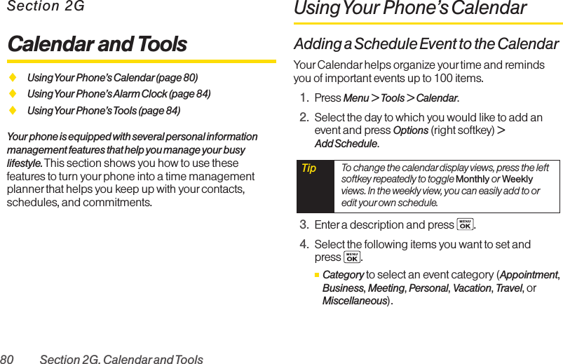 80 Section 2G. Calendarand ToolsSection 2GCalendar and ToolsࡗUsing Your Phone’s Calendar(page 80)ࡗUsing Your Phone’s Alarm Clock (page 84)ࡗUsing Your Phone’s Tools (page 84)Your phone is equipped with several personal informationmanagement features that help you manage your busylifestyle. This section shows you how to use thesefeatures to turn yourphone into a time managementplanner that helps you keep up with yourcontacts,schedules, and commitments.Using Your Phone’s CalendarAdding a Schedule Event to the CalendarYour Calendar helps organize your time and remindsyou of important events up to 100 items.1. Press Menu &gt; Tools &gt; Calendar.2. Select the day to which you would like to add anevent and press Options (right softkey) &gt;Add Schedule.3. Enter a description and press  .4. Select the following items you want to set and press  .ⅢCategory to select an event category (Appointment,Business, Meeting, Personal, Vacation, Travel, orMiscellaneous).Tip  To change the calendar display views, press the leftsoftkey repeatedly to toggle Monthly or Weeklyviews. In the weekly view, you can easily add to oredit your own schedule.