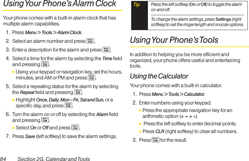 84 Section 2G. Calendarand ToolsUsing Your Phone’s Alarm ClockYour phone comes with a built-in alarm clock that hasmultiple alarm capabilities. 1. Press Menu &gt; Tools &gt; Alarm Clock.2. Select an alarm number and press  .3. Enter a description forthe alarm and press . 4. Select a time for the alarm by selecting the Time fieldand pressing .ⅢUsing yourkeypad or navigation key, set the hours,minutes, and AM orPM and press  .5. Select a repeating status for the alarm by selectingthe Repeat field and pressing .ⅢHighlight Once, Daily, Mon – Fri, Sat and Sun, or aspecific day, and press  .6. Turn the alarm on or off by selecting the Alarm fieldand pressing .ⅢSelect On or Off and press  .7. Press Save (left softkey) to save the alarm settings.Using Your Phone’s ToolsIn addition to helping you be more efficient andorganized, your phone offers useful and entertainingtools.Using the CalculatorYour phone comes with a built-in calculator.1. Press Menu &gt; Tools &gt; Calculator.2. Enter numbers using your keypad.ⅢPress the appropriate navigation key for anarithmetic option ( ).ⅢPress the left softkey to enter decimal points.ⅢPress CLR (right softkey) to clearall numbers.3. Press for the result.Tip  Press the left softkey (On or Off) to toggle the alarmon and off.To change the alarm settings, press Settings (rightsoftkey) to set the ringer length and snooze options.