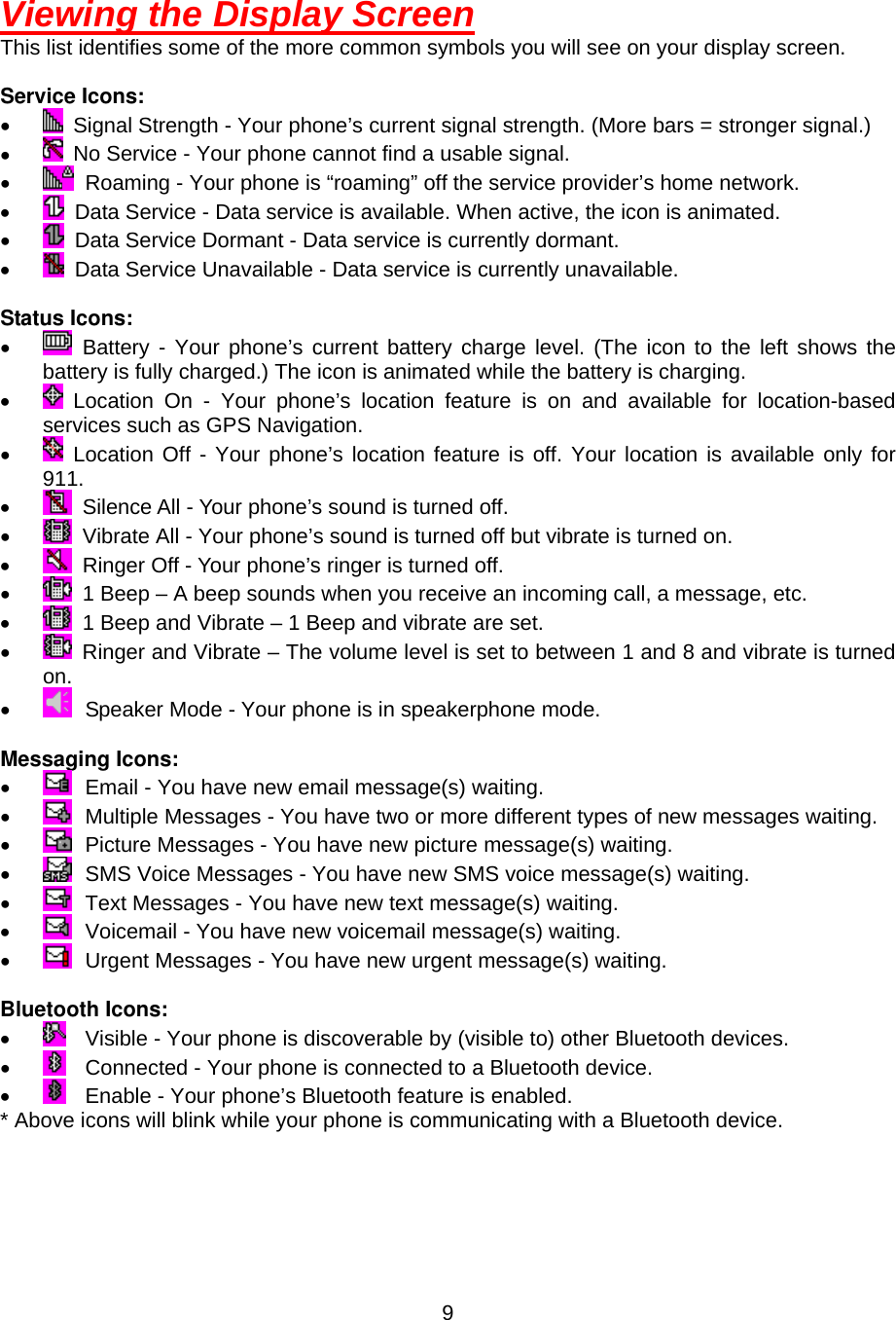  9Viewing the Display Screen This list identifies some of the more common symbols you will see on your display screen.  Service Icons: •    Signal Strength - Your phone’s current signal strength. (More bars = stronger signal.) •    No Service - Your phone cannot find a usable signal. •    Roaming - Your phone is “roaming” off the service provider’s home network. •    Data Service - Data service is available. When active, the icon is animated. •    Data Service Dormant - Data service is currently dormant. •    Data Service Unavailable - Data service is currently unavailable.  Status Icons: •   Battery - Your phone’s current battery charge level. (The icon to the left shows the   battery is fully charged.) The icon is animated while the battery is charging. •   Location On - Your phone’s location feature is on and available for location-based services such as GPS Navigation. •   Location Off - Your phone’s location feature is off. Your location is available only for 911. •    Silence All - Your phone’s sound is turned off. •    Vibrate All - Your phone’s sound is turned off but vibrate is turned on. •    Ringer Off - Your phone’s ringer is turned off. •    1 Beep – A beep sounds when you receive an incoming call, a message, etc. •    1 Beep and Vibrate – 1 Beep and vibrate are set. •    Ringer and Vibrate – The volume level is set to between 1 and 8 and vibrate is turned on. •    Speaker Mode - Your phone is in speakerphone mode.  Messaging Icons: •    Email - You have new email message(s) waiting. •    Multiple Messages - You have two or more different types of new messages waiting. •    Picture Messages - You have new picture message(s) waiting. •    SMS Voice Messages - You have new SMS voice message(s) waiting. •    Text Messages - You have new text message(s) waiting. •    Voicemail - You have new voicemail message(s) waiting. •    Urgent Messages - You have new urgent message(s) waiting.  Bluetooth Icons: •    Visible - Your phone is discoverable by (visible to) other Bluetooth devices. •    Connected - Your phone is connected to a Bluetooth device. •    Enable - Your phone’s Bluetooth feature is enabled. * Above icons will blink while your phone is communicating with a Bluetooth device.    