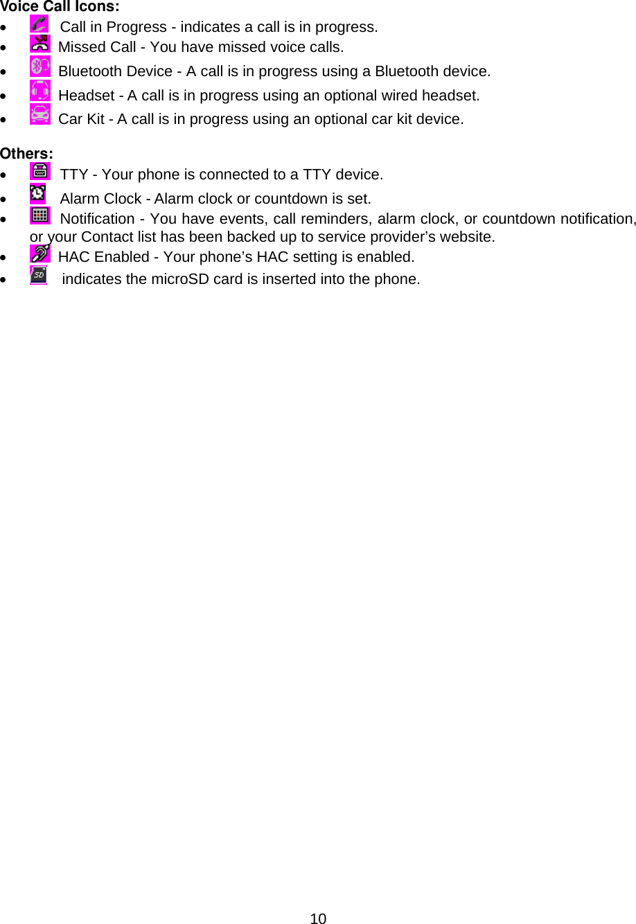  10 Voice Call Icons: •    Call in Progress - indicates a call is in progress. •    Missed Call - You have missed voice calls. •    Bluetooth Device - A call is in progress using a Bluetooth device. •    Headset - A call is in progress using an optional wired headset. •    Car Kit - A call is in progress using an optional car kit device.  Others: •    TTY - Your phone is connected to a TTY device. •    Alarm Clock - Alarm clock or countdown is set. •    Notification - You have events, call reminders, alarm clock, or countdown notification, or your Contact list has been backed up to service provider’s website. •    HAC Enabled - Your phone’s HAC setting is enabled. •      indicates the microSD card is inserted into the phone.                                 