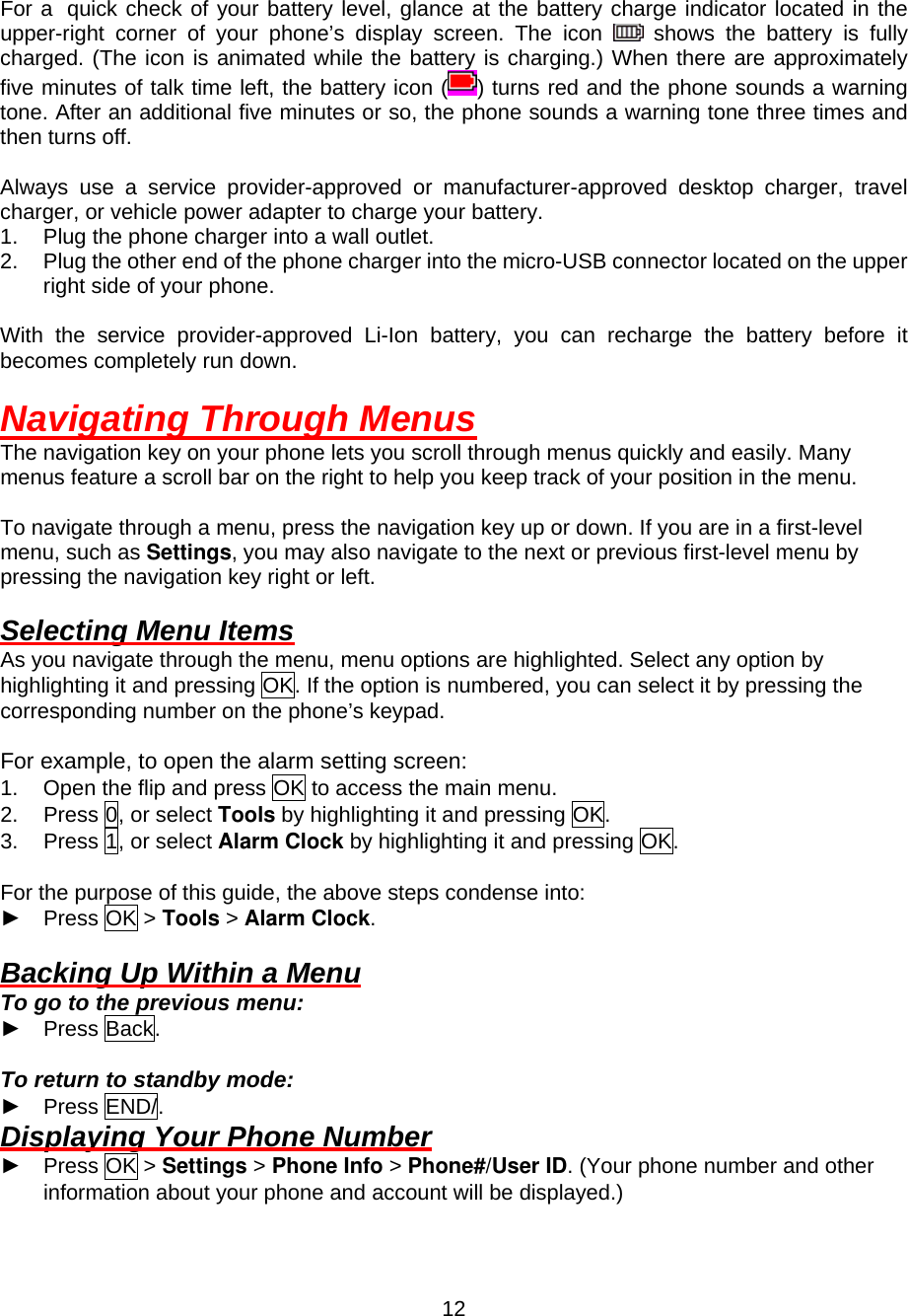  12 For a quick check of your battery level, glance at the battery charge indicator located in the upper-right corner of your phone’s display screen. The icon   shows the battery is fully charged. (The icon is animated while the battery is charging.) When there are approximately five minutes of talk time left, the battery icon ( ) turns red and the phone sounds a warning tone. After an additional five minutes or so, the phone sounds a warning tone three times and then turns off.  Always use a service provider-approved or manufacturer-approved desktop charger, travel charger, or vehicle power adapter to charge your battery. 1.  Plug the phone charger into a wall outlet. 2.  Plug the other end of the phone charger into the micro-USB connector located on the upper right side of your phone.  With the service provider-approved Li-Ion battery, you can recharge the battery before it becomes completely run down.  Navigating Through Menus The navigation key on your phone lets you scroll through menus quickly and easily. Many menus feature a scroll bar on the right to help you keep track of your position in the menu.  To navigate through a menu, press the navigation key up or down. If you are in a first-level menu, such as Settings, you may also navigate to the next or previous first-level menu by pressing the navigation key right or left.  Selecting Menu Items As you navigate through the menu, menu options are highlighted. Select any option by highlighting it and pressing OK. If the option is numbered, you can select it by pressing the corresponding number on the phone’s keypad.  For example, to open the alarm setting screen: 1.  Open the flip and press OK to access the main menu. 2.  Press 0, or select Tools by highlighting it and pressing OK. 3.  Press 1, or select Alarm Clock by highlighting it and pressing OK.  For the purpose of this guide, the above steps condense into: ► Press OK &gt; Tools &gt; Alarm Clock.  Backing Up Within a Menu To go to the previous menu: ► Press Back.  To return to standby mode:   ► Press END/. Displaying Your Phone Number ► Press OK &gt; Settings &gt; Phone Info &gt; Phone#/User ID. (Your phone number and other information about your phone and account will be displayed.) 