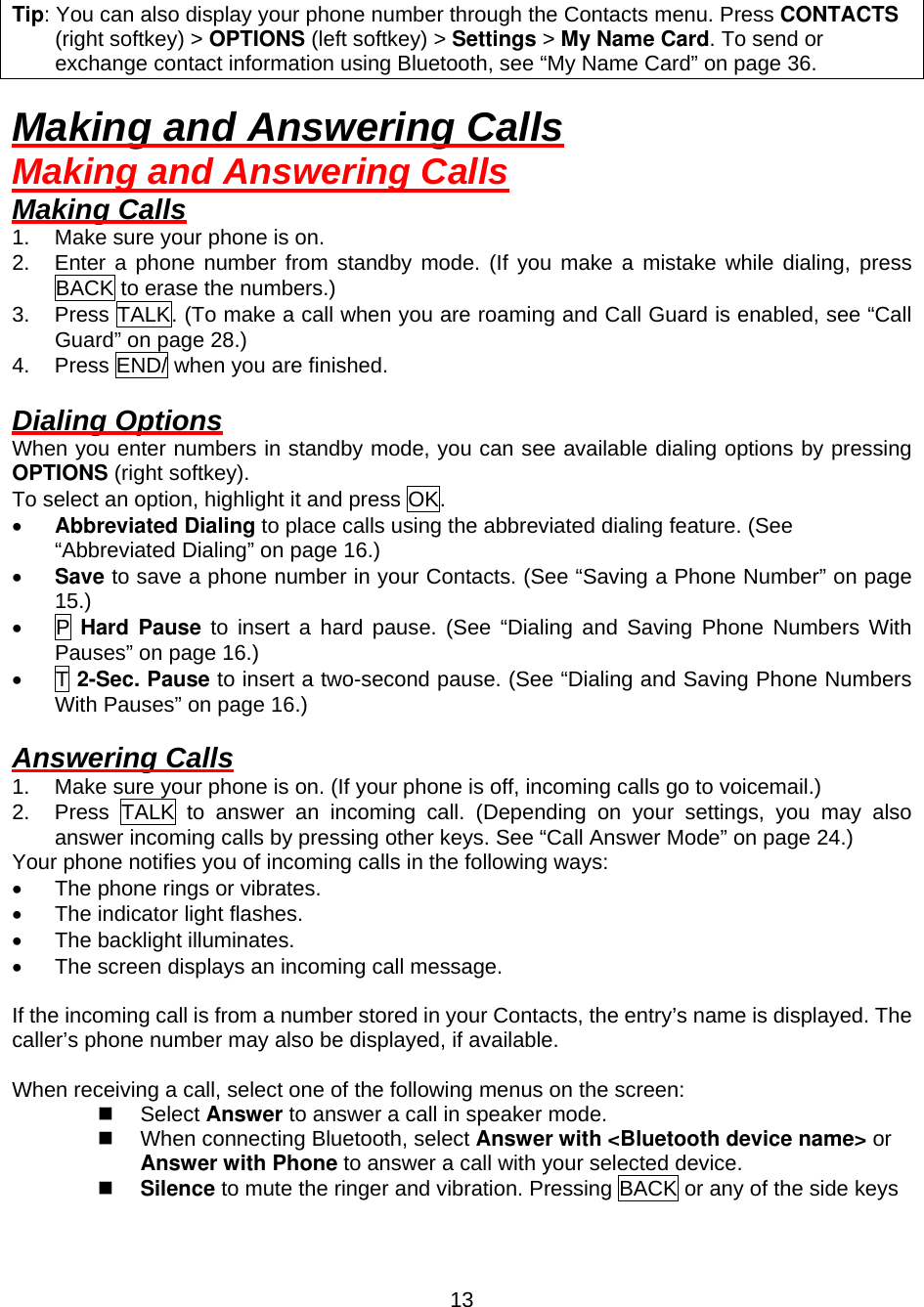  13 Tip: You can also display your phone number through the Contacts menu. Press CONTACTS (right softkey) &gt; OPTIONS (left softkey) &gt; Settings &gt; My Name Card. To send or exchange contact information using Bluetooth, see “My Name Card” on page 36.  Making and Answering Calls Making and Answering Calls Making Calls 1.  Make sure your phone is on. 2.  Enter a phone number from standby mode. (If you make a mistake while dialing, press BACK to erase the numbers.) 3.  Press TALK. (To make a call when you are roaming and Call Guard is enabled, see “Call Guard” on page 28.) 4.  Press END/ when you are finished.  Dialing Options When you enter numbers in standby mode, you can see available dialing options by pressing OPTIONS (right softkey). To select an option, highlight it and press OK. •  Abbreviated Dialing to place calls using the abbreviated dialing feature. (See “Abbreviated Dialing” on page 16.) •  Save to save a phone number in your Contacts. (See “Saving a Phone Number” on page 15.) •  P Hard Pause to insert a hard pause. (See “Dialing and Saving Phone Numbers With Pauses” on page 16.) •  T 2-Sec. Pause to insert a two-second pause. (See “Dialing and Saving Phone Numbers With Pauses” on page 16.)  Answering Calls 1.  Make sure your phone is on. (If your phone is off, incoming calls go to voicemail.) 2.  Press TALK to answer an incoming call. (Depending on your settings, you may also answer incoming calls by pressing other keys. See “Call Answer Mode” on page 24.) Your phone notifies you of incoming calls in the following ways: •  The phone rings or vibrates. •  The indicator light flashes. •  The backlight illuminates. •  The screen displays an incoming call message.  If the incoming call is from a number stored in your Contacts, the entry’s name is displayed. The caller’s phone number may also be displayed, if available.  When receiving a call, select one of the following menus on the screen:   Select Answer to answer a call in speaker mode.   When connecting Bluetooth, select Answer with &lt;Bluetooth device name&gt; or Answer with Phone to answer a call with your selected device.   Silence to mute the ringer and vibration. Pressing BACK or any of the side keys 