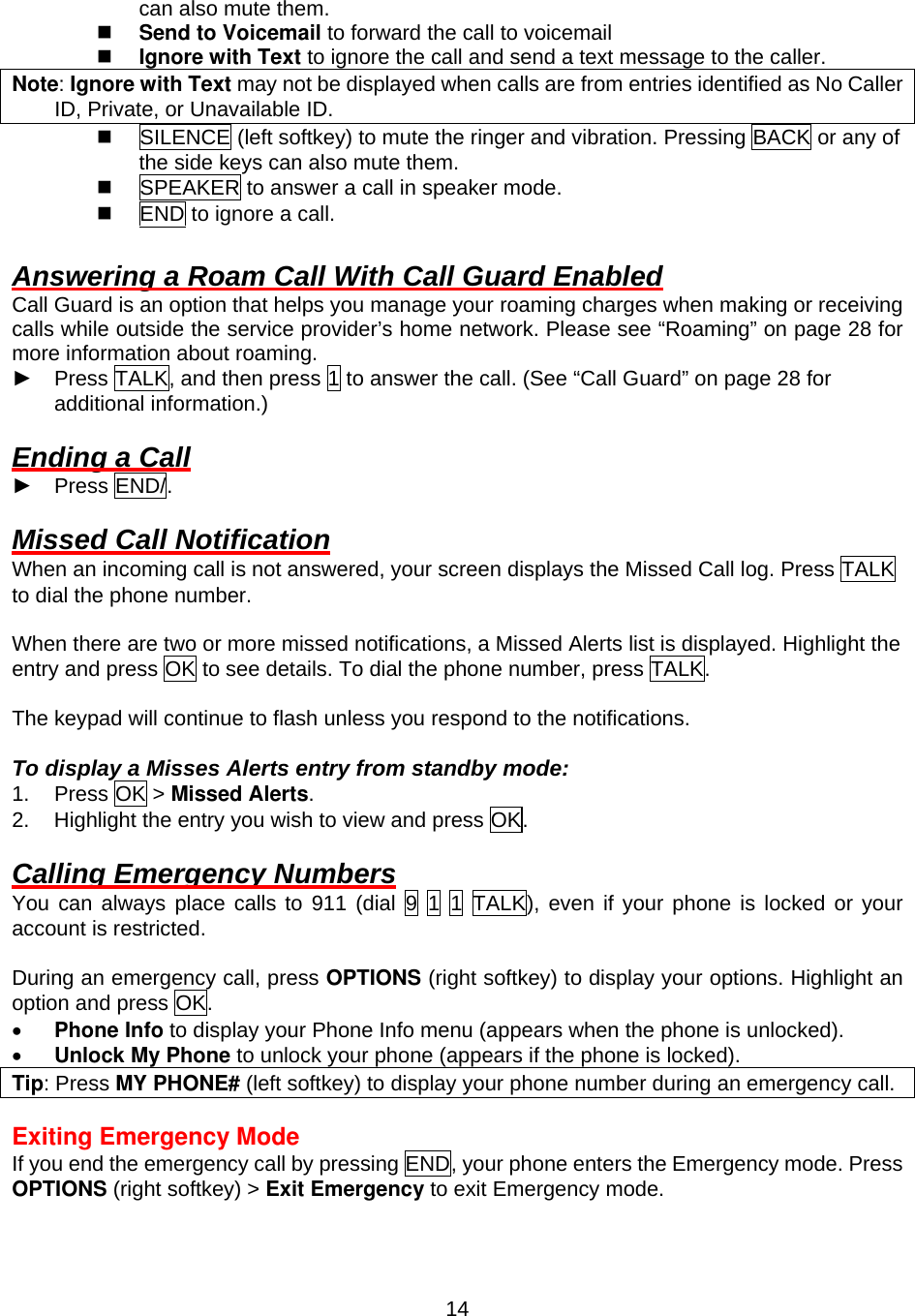  14can also mute them.   Send to Voicemail to forward the call to voicemail   Ignore with Text to ignore the call and send a text message to the caller. Note: Ignore with Text may not be displayed when calls are from entries identified as No Caller ID, Private, or Unavailable ID.   SILENCE (left softkey) to mute the ringer and vibration. Pressing BACK or any of the side keys can also mute them.   SPEAKER to answer a call in speaker mode.   END to ignore a call.  Answering a Roam Call With Call Guard Enabled Call Guard is an option that helps you manage your roaming charges when making or receiving calls while outside the service provider’s home network. Please see “Roaming” on page 28 for more information about roaming. ► Press TALK, and then press 1 to answer the call. (See “Call Guard” on page 28 for additional information.)  Ending a Call ► Press END/.   Missed Call Notification When an incoming call is not answered, your screen displays the Missed Call log. Press TALK to dial the phone number.  When there are two or more missed notifications, a Missed Alerts list is displayed. Highlight the entry and press OK to see details. To dial the phone number, press TALK.  The keypad will continue to flash unless you respond to the notifications.  To display a Misses Alerts entry from standby mode: 1. Press OK &gt; Missed Alerts. 2.  Highlight the entry you wish to view and press OK.  Calling Emergency Numbers You can always place calls to 911 (dial 9 1 1 TALK), even if your phone is locked or your account is restricted.    During an emergency call, press OPTIONS (right softkey) to display your options. Highlight an option and press OK. •  Phone Info to display your Phone Info menu (appears when the phone is unlocked). •  Unlock My Phone to unlock your phone (appears if the phone is locked). Tip: Press MY PHONE# (left softkey) to display your phone number during an emergency call.  Exiting Emergency Mode If you end the emergency call by pressing END, your phone enters the Emergency mode. Press OPTIONS (right softkey) &gt; Exit Emergency to exit Emergency mode. 