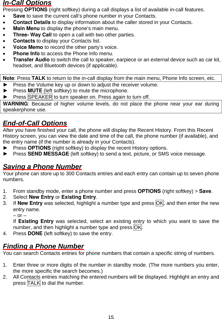  15In-Call Options Pressing OPTIONS (right softkey) during a call displays a list of available in-call features. •  Save to save the current call’s phone number in your Contacts. •  Contact Details to display information about the caller stored in your Contacts. •  Main Menu to display the phone’s main menu. •  Three- Way Call to open a call with two other parties. •  Contacts to display your Contacts list. •  Voice Memo to record the other party’s voice. •  Phone Info to access the Phone Info menu. •  Transfer Audio to switch the call to speaker, earpiece or an external device such as car kit, headset, and Bluetooth devices (if applicable).  Note: Press TALK to return to the in-call display from the main menu, Phone Info screen, etc. ► Press the Volume key up or down to adjust the receiver volume.   ► Press MUTE (left softkey) to mute the microphone. ► Press SPEAKER to turn speaker on. Press again to turn off. WARNING: Because of higher volume levels, do not place the phone near your ear during speakerphone use.  End-of-Call Options After you have finished your call, the phone will display the Recent History. From this Recent History screen, you can view the date and time of the call, the phone number (if available), and the entry name (if the number is already in your Contacts). ► Press OPTIONS (right softkey) to display the recent History options. ► Press SEND MESSAGE (left softkey) to send a text, picture, or SMS voice message.  Saving a Phone Number Your phone can store up to 300 Contacts entries and each entry can contain up to seven phone numbers.  1.  From standby mode, enter a phone number and press OPTIONS (right softkey) &gt; Save. 2. Select New Entry or Existing Entry. 3. If New Entry was selected, highlight a number type and press OK, and then enter the new entry name.     – or –     If Existing Entry was selected, select an existing entry to which you want to save the number, and then highlight a number type and press OK. 4. Press DONE (left softkey) to save the entry.  Finding a Phone Number You can search Contacts entries for phone numbers that contain a specific string of numbers.  1.  Enter three or more digits of the number in standby mode. (The more numbers you enter, the more specific the search becomes.) 2.  All Contacts entries matching the entered numbers will be displayed. Highlight an entry and press TALK to dial the number.  