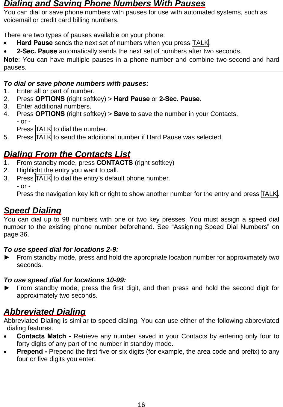  16Dialing and Saving Phone Numbers With Pauses You can dial or save phone numbers with pauses for use with automated systems, such as voicemail or credit card billing numbers.  There are two types of pauses available on your phone: •  Hard Pause sends the next set of numbers when you press TALK. •  2-Sec. Pause automatically sends the next set of numbers after two seconds. Note: You can have multiple pauses in a phone number and combine two-second and hard pauses.  To dial or save phone numbers with pauses: 1.  Enter all or part of number. 2. Press OPTIONS (right softkey) &gt; Hard Pause or 2-Sec. Pause. 3.  Enter additional numbers. 4. Press OPTIONS (right softkey) &gt; Save to save the number in your Contacts. - or - Press TALK to dial the number. 5.  Press TALK to send the additional number if Hard Pause was selected.  Dialing From the Contacts List 1.  From standby mode, press CONTACTS (right softkey) 2.  Highlight the entry you want to call. 3.  Press TALK to dial the entry’s default phone number. - or - Press the navigation key left or right to show another number for the entry and press TALK.  Speed Dialing You can dial up to 98 numbers with one or two key presses. You must assign a speed dial number to the existing phone number beforehand. See “Assigning Speed Dial Numbers” on page 36.  To use speed dial for locations 2-9: ► From standby mode, press and hold the appropriate location number for approximately two seconds.  To use speed dial for locations 10-99: ► From standby mode, press the first digit, and then press and hold the second digit for approximately two seconds.  Abbreviated Dialing Abbreviated Dialing is similar to speed dialing. You can use either of the following abbreviated dialing features. •  Contacts Match - Retrieve any number saved in your Contacts by entering only four to forty digits of any part of the number in standby mode. •  Prepend - Prepend the first five or six digits (for example, the area code and prefix) to any four or five digits you enter.  