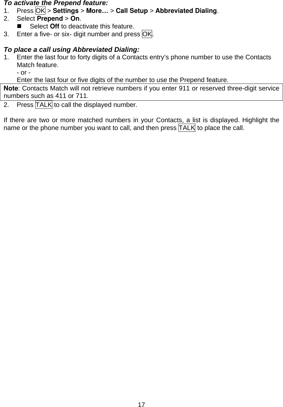  17To activate the Prepend feature: 1. Press OK &gt; Settings &gt; More… &gt; Call Setup &gt; Abbreviated Dialing. 2. Select Prepend &gt; On.   Select Off to deactivate this feature. 3.  Enter a five- or six- digit number and press OK.  To place a call using Abbreviated Dialing: 1.  Enter the last four to forty digits of a Contacts entry’s phone number to use the Contacts Match feature. - or - Enter the last four or five digits of the number to use the Prepend feature. Note: Contacts Match will not retrieve numbers if you enter 911 or reserved three-digit service numbers such as 411 or 711. 2.  Press TALK to call the displayed number.  If there are two or more matched numbers in your Contacts, a list is displayed. Highlight the name or the phone number you want to call, and then press TALK to place the call.