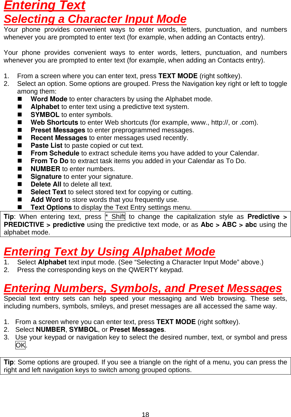  18Entering Text Selecting a Character Input Mode Your phone provides convenient ways to enter words, letters, punctuation, and numbers whenever you are prompted to enter text (for example, when adding an Contacts entry).  Your phone provides convenient ways to enter words, letters, punctuation, and numbers whenever you are prompted to enter text (for example, when adding an Contacts entry).  1.  From a screen where you can enter text, press TEXT MODE (right softkey). 2.  Select an option. Some options are grouped. Press the Navigation key right or left to toggle among them:   Word Mode to enter characters by using the Alphabet mode.   Alphabet to enter text using a predictive text system.   SYMBOL to enter symbols.   Web Shortcuts to enter Web shortcuts (for example, www., http://, or .com).   Preset Messages to enter preprogrammed messages.   Recent Messages to enter messages used recently.   Paste List to paste copied or cut text.   From Schedule to extract schedule items you have added to your Calendar.   From To Do to extract task items you added in your Calendar as To Do.   NUMBER to enter numbers.   Signature to enter your signature.   Delete All to delete all text.   Select Text to select stored text for copying or cutting.   Add Word to store words that you frequently use.   Text Options to display the Text Entry settings menu. Tip: When entering text, press * Shift to change the capitalization style as Predictive &gt; PREDICTIVE &gt; predictive using the predictive text mode, or as Abc &gt; ABC &gt; abc using the alphabet mode.  Entering Text by Using Alphabet Mode 1. Select Alphabet text input mode. (See “Selecting a Character Input Mode” above.) 2.  Press the corresponding keys on the QWERTY keypad.  Entering Numbers, Symbols, and Preset Messages Special text entry sets can help speed your messaging and Web browsing. These sets, including numbers, symbols, smileys, and preset messages are all accessed the same way.  1.  From a screen where you can enter text, press TEXT MODE (right softkey). 2. Select NUMBER, SYMBOL, or Preset Messages. 3.  Use your keypad or navigation key to select the desired number, text, or symbol and press OK.  Tip: Some options are grouped. If you see a triangle on the right of a menu, you can press the right and left navigation keys to switch among grouped options.   