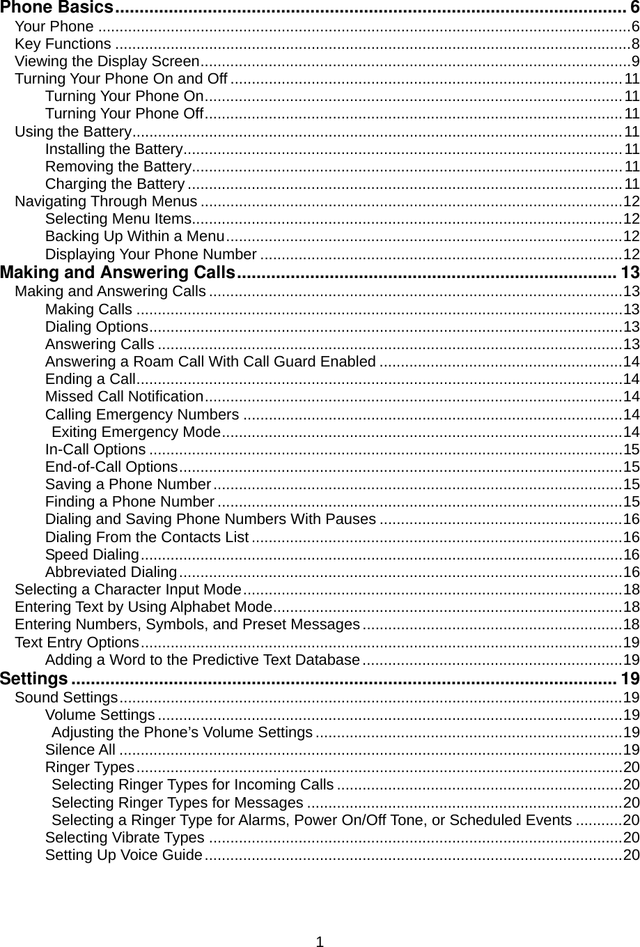  1Phone Basics......................................................................................................... 6 Your Phone .............................................................................................................................6 Key Functions .........................................................................................................................8 Viewing the Display Screen.....................................................................................................9 Turning Your Phone On and Off ............................................................................................11 Turning Your Phone On..................................................................................................11 Turning Your Phone Off..................................................................................................11 Using the Battery...................................................................................................................11 Installing the Battery.......................................................................................................11 Removing the Battery.....................................................................................................11 Charging the Battery ......................................................................................................11 Navigating Through Menus ...................................................................................................12 Selecting Menu Items.....................................................................................................12 Backing Up Within a Menu.............................................................................................12 Displaying Your Phone Number .....................................................................................12 Making and Answering Calls.............................................................................. 13 Making and Answering Calls .................................................................................................13 Making Calls ..................................................................................................................13 Dialing Options...............................................................................................................13 Answering Calls .............................................................................................................13 Answering a Roam Call With Call Guard Enabled .........................................................14 Ending a Call..................................................................................................................14 Missed Call Notification..................................................................................................14 Calling Emergency Numbers .........................................................................................14 Exiting Emergency Mode..............................................................................................14 In-Call Options ...............................................................................................................15 End-of-Call Options........................................................................................................15 Saving a Phone Number................................................................................................15 Finding a Phone Number ...............................................................................................15 Dialing and Saving Phone Numbers With Pauses .........................................................16 Dialing From the Contacts List .......................................................................................16 Speed Dialing.................................................................................................................16 Abbreviated Dialing........................................................................................................16 Selecting a Character Input Mode.........................................................................................18 Entering Text by Using Alphabet Mode..................................................................................18 Entering Numbers, Symbols, and Preset Messages.............................................................18 Text Entry Options.................................................................................................................19 Adding a Word to the Predictive Text Database.............................................................19 Settings ................................................................................................................ 19 Sound Settings......................................................................................................................19 Volume Settings .............................................................................................................19 Adjusting the Phone’s Volume Settings ........................................................................19 Silence All ......................................................................................................................19 Ringer Types..................................................................................................................20 Selecting Ringer Types for Incoming Calls ...................................................................20 Selecting Ringer Types for Messages ..........................................................................20 Selecting a Ringer Type for Alarms, Power On/Off Tone, or Scheduled Events ...........20 Selecting Vibrate Types .................................................................................................20 Setting Up Voice Guide..................................................................................................20 