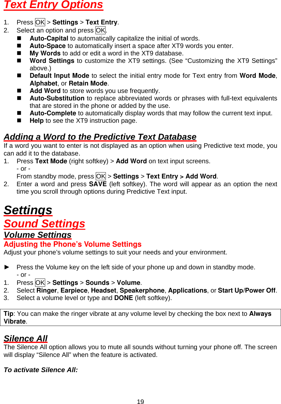  19Text Entry Options  1. Press OK &gt; Settings &gt; Text Entry. 2.  Select an option and press OK.   Auto-Capital to automatically capitalize the initial of words.   Auto-Space to automatically insert a space after XT9 words you enter.   My Words to add or edit a word in the XT9 database.   Word Settings to customize the XT9 settings. (See “Customizing the XT9 Settings” above.)   Default Input Mode to select the initial entry mode for Text entry from Word Mode, Alphabet, or Retain Mode.   Add Word to store words you use frequently.   Auto-Substitution to replace abbreviated words or phrases with full-text equivalents that are stored in the phone or added by the use.   Auto-Complete to automatically display words that may follow the current text input.   Help to see the XT9 instruction page.  Adding a Word to the Predictive Text Database If a word you want to enter is not displayed as an option when using Predictive text mode, you can add it to the database. 1. Press Text Mode (right softkey) &gt; Add Word on text input screens. - or - From standby mode, press OK &gt; Settings &gt; Text Entry &gt; Add Word. 2.  Enter a word and press SAVE (left softkey). The word will appear as an option the next time you scroll through options during Predictive Text input.  Settings Sound Settings Volume Settings Adjusting the Phone’s Volume Settings Adjust your phone’s volume settings to suit your needs and your environment.  ►  Press the Volume key on the left side of your phone up and down in standby mode. - or - 1. Press OK &gt; Settings &gt; Sounds &gt; Volume. 2. Select Ringer, Earpiece, Headset, Speakerphone, Applications, or Start Up/Power Off. 3.  Select a volume level or type and DONE (left softkey).  Tip: You can make the ringer vibrate at any volume level by checking the box next to Always Vibrate.  Silence All The Silence All option allows you to mute all sounds without turning your phone off. The screen will display “Silence All” when the feature is activated.  To activate Silence All: 