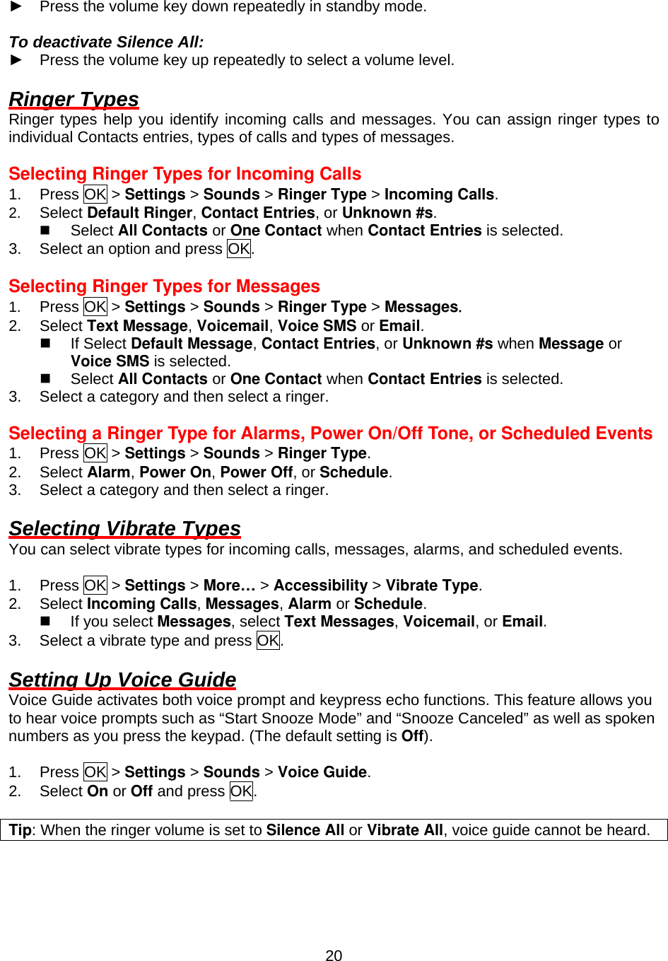  20► Press the volume key down repeatedly in standby mode.  To deactivate Silence All: ► Press the volume key up repeatedly to select a volume level.  Ringer Types Ringer types help you identify incoming calls and messages. You can assign ringer types to individual Contacts entries, types of calls and types of messages.  Selecting Ringer Types for Incoming Calls 1. Press OK &gt; Settings &gt; Sounds &gt; Ringer Type &gt; Incoming Calls. 2.  Select Default Ringer, Contact Entries, or Unknown #s.   Select All Contacts or One Contact when Contact Entries is selected. 3.  Select an option and press OK.  Selecting Ringer Types for Messages 1.  Press OK &gt; Settings &gt; Sounds &gt; Ringer Type &gt; Messages. 2. Select Text Message, Voicemail, Voice SMS or Email.   If Select Default Message, Contact Entries, or Unknown #s when Message or Voice SMS is selected.   Select All Contacts or One Contact when Contact Entries is selected. 3.  Select a category and then select a ringer.  Selecting a Ringer Type for Alarms, Power On/Off Tone, or Scheduled Events 1. Press OK &gt; Settings &gt; Sounds &gt; Ringer Type. 2. Select Alarm, Power On, Power Off, or Schedule. 3.  Select a category and then select a ringer.  Selecting Vibrate Types You can select vibrate types for incoming calls, messages, alarms, and scheduled events.  1. Press OK &gt; Settings &gt; More… &gt; Accessibility &gt; Vibrate Type. 2. Select Incoming Calls, Messages, Alarm or Schedule.   If you select Messages, select Text Messages, Voicemail, or Email. 3.  Select a vibrate type and press OK.  Setting Up Voice Guide Voice Guide activates both voice prompt and keypress echo functions. This feature allows you to hear voice prompts such as “Start Snooze Mode” and “Snooze Canceled” as well as spoken numbers as you press the keypad. (The default setting is Off).  1. Press OK &gt; Settings &gt; Sounds &gt; Voice Guide. 2. Select On or Off and press OK.  Tip: When the ringer volume is set to Silence All or Vibrate All, voice guide cannot be heard.  