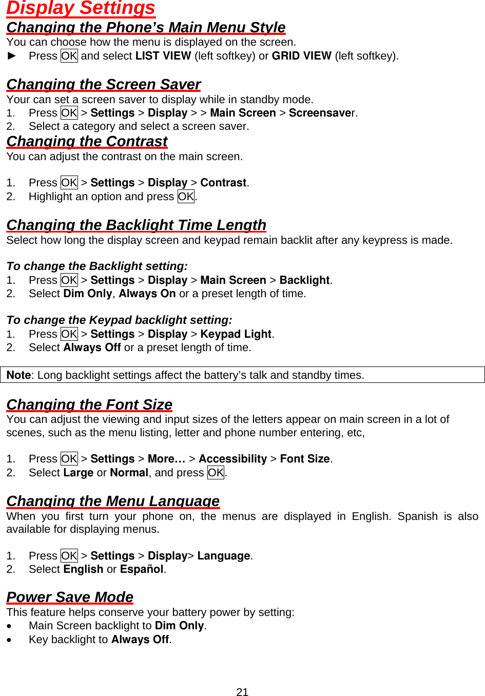  21Display Settings Changing the Phone’s Main Menu Style You can choose how the menu is displayed on the screen. ► Press OK and select LIST VIEW (left softkey) or GRID VIEW (left softkey).  Changing the Screen Saver Your can set a screen saver to display while in standby mode. 1.  Press OK &gt; Settings &gt; Display &gt; &gt; Main Screen &gt; Screensaver. 2.  Select a category and select a screen saver. Changing the Contrast You can adjust the contrast on the main screen.    1. Press OK &gt; Settings &gt; Display &gt; Contrast. 2.  Highlight an option and press OK.  Changing the Backlight Time Length Select how long the display screen and keypad remain backlit after any keypress is made.  To change the Backlight setting: 1. Press OK &gt; Settings &gt; Display &gt; Main Screen &gt; Backlight. 2. Select Dim Only, Always On or a preset length of time.  To change the Keypad backlight setting: 1.  Press OK &gt; Settings &gt; Display &gt; Keypad Light. 2.  Select Always Off or a preset length of time.  Note: Long backlight settings affect the battery’s talk and standby times.  Changing the Font Size You can adjust the viewing and input sizes of the letters appear on main screen in a lot of scenes, such as the menu listing, letter and phone number entering, etc,  1. Press OK &gt; Settings &gt; More… &gt; Accessibility &gt; Font Size. 2. Select Large or Normal, and press OK.  Changing the Menu Language When you first turn your phone on, the menus are displayed in English. Spanish is also available for displaying menus.  1. Press OK &gt; Settings &gt; Display&gt; Language.  2. Select English or Español.  Power Save Mode This feature helps conserve your battery power by setting: •  Main Screen backlight to Dim Only. •  Key backlight to Always Off. 