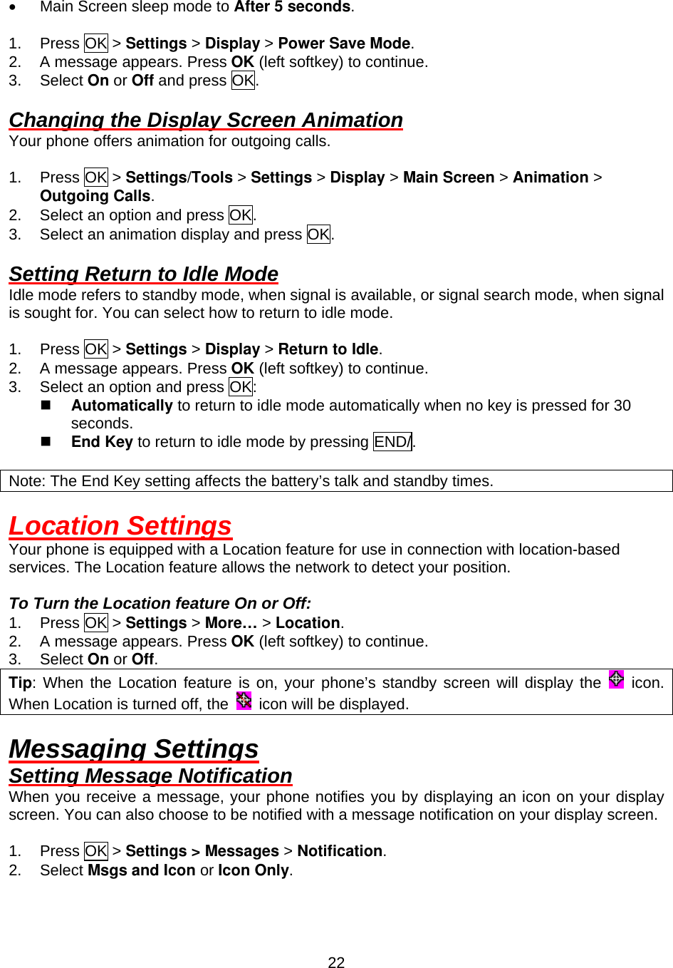  22•  Main Screen sleep mode to After 5 seconds.  1. Press OK &gt; Settings &gt; Display &gt; Power Save Mode. 2.  A message appears. Press OK (left softkey) to continue. 3. Select On or Off and press OK.  Changing the Display Screen Animation Your phone offers animation for outgoing calls.  1. Press OK &gt; Settings/Tools &gt; Settings &gt; Display &gt; Main Screen &gt; Animation &gt; Outgoing Calls. 2.  Select an option and press OK. 3.  Select an animation display and press OK.  Setting Return to Idle Mode Idle mode refers to standby mode, when signal is available, or signal search mode, when signal is sought for. You can select how to return to idle mode.  1. Press OK &gt; Settings &gt; Display &gt; Return to Idle. 2.  A message appears. Press OK (left softkey) to continue. 3.  Select an option and press OK:   Automatically to return to idle mode automatically when no key is pressed for 30 seconds.   End Key to return to idle mode by pressing END/.  Note: The End Key setting affects the battery’s talk and standby times.  Location Settings Your phone is equipped with a Location feature for use in connection with location-based services. The Location feature allows the network to detect your position.  To Turn the Location feature On or Off: 1. Press OK &gt; Settings &gt; More… &gt; Location. 2.  A message appears. Press OK (left softkey) to continue. 3. Select On or Off. Tip: When the Location feature is on, your phone’s standby screen will display the   icon. When Location is turned off, the    icon will be displayed.  Messaging Settings Setting Message Notification When you receive a message, your phone notifies you by displaying an icon on your display screen. You can also choose to be notified with a message notification on your display screen.  1. Press OK &gt; Settings &gt; Messages &gt; Notification. 2. Select Msgs and Icon or Icon Only.  