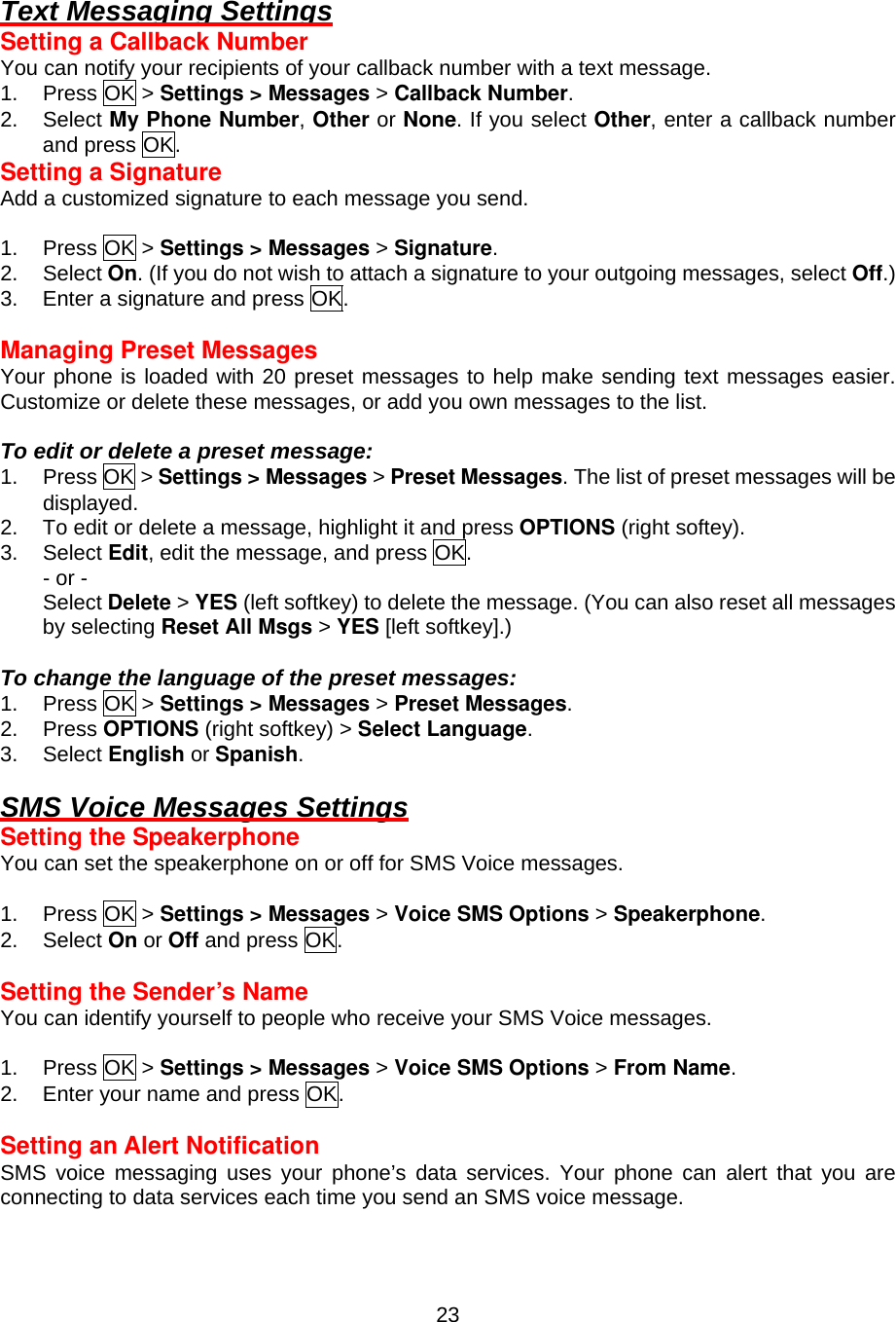  23Text Messaging Settings Setting a Callback Number You can notify your recipients of your callback number with a text message. 1. Press OK &gt; Settings &gt; Messages &gt; Callback Number. 2. Select My Phone Number, Other or None. If you select Other, enter a callback number and press OK. Setting a Signature Add a customized signature to each message you send.  1. Press OK &gt; Settings &gt; Messages &gt; Signature. 2. Select On. (If you do not wish to attach a signature to your outgoing messages, select Off.) 3.  Enter a signature and press OK.  Managing Preset Messages Your phone is loaded with 20 preset messages to help make sending text messages easier. Customize or delete these messages, or add you own messages to the list.  To edit or delete a preset message: 1. Press OK &gt; Settings &gt; Messages &gt; Preset Messages. The list of preset messages will be displayed. 2.  To edit or delete a message, highlight it and press OPTIONS (right softey). 3. Select Edit, edit the message, and press OK. - or - Select Delete &gt; YES (left softkey) to delete the message. (You can also reset all messages by selecting Reset All Msgs &gt; YES [left softkey].)  To change the language of the preset messages: 1. Press OK &gt; Settings &gt; Messages &gt; Preset Messages. 2. Press OPTIONS (right softkey) &gt; Select Language. 3. Select English or Spanish.  SMS Voice Messages Settings Setting the Speakerphone You can set the speakerphone on or off for SMS Voice messages.  1. Press OK &gt; Settings &gt; Messages &gt; Voice SMS Options &gt; Speakerphone. 2. Select On or Off and press OK.  Setting the Sender’s Name You can identify yourself to people who receive your SMS Voice messages.  1. Press OK &gt; Settings &gt; Messages &gt; Voice SMS Options &gt; From Name. 2.  Enter your name and press OK.  Setting an Alert Notification SMS voice messaging uses your phone’s data services. Your phone can alert that you are connecting to data services each time you send an SMS voice message. 