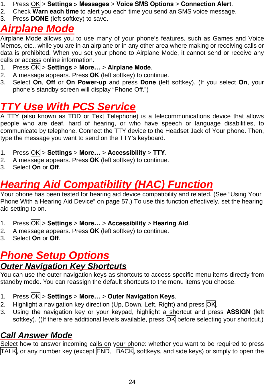  24 1. Press OK &gt; Settings &gt; Messages &gt; Voice SMS Options &gt; Connection Alert. 2. Check Warn each time to alert you each time you send an SMS voice message. 3. Press DONE (left softkey) to save. Airplane Mode Airplane Mode allows you to use many of your phone’s features, such as Games and Voice Memos, etc., while you are in an airplane or in any other area where making or receiving calls or data is prohibited. When you set your phone to Airplane Mode, it cannot send or receive any calls or access online information. 1. Press OK &gt; Settings &gt; More… &gt; Airplane Mode. 2.  A message appears. Press OK (left softkey) to continue. 3. Select On,  Off  or  On Power-up and press Done (left softkey). (If you select On, your phone’s standby screen will display “Phone Off.”)  TTY Use With PCS Service A TTY (also known as TDD or Text Telephone) is a telecommunications device that allows people who are deaf, hard of hearing, or who have speech or language disabilities, to communicate by telephone. Connect the TTY device to the Headset Jack of Your phone. Then, type the message you want to send on the TTY’s keyboard.  1. Press OK &gt; Settings &gt; More… &gt; Accessibility &gt; TTY. 2.  A message appears. Press OK (left softkey) to continue. 3. Select On or Off.  Hearing Aid Compatibility (HAC) Function Your phone has been tested for hearing aid device compatibility and related. (See “Using Your Phone With a Hearing Aid Device” on page 57.) To use this function effectively, set the hearing aid setting to on.  1. Press OK &gt; Settings &gt; More… &gt; Accessibility &gt; Hearing Aid. 2.  A message appears. Press OK (left softkey) to continue. 3. Select On or Off.  Phone Setup Options Outer Navigation Key Shortcuts You can use the outer navigation keys as shortcuts to access specific menu items directly from standby mode. You can reassign the default shortcuts to the menu items you choose.  1. Press OK &gt; Settings &gt; More… &gt; Outer Navigation Keys. 2.  Highlight a navigation key direction (Up, Down, Left, Right) and press OK. 3.  Using the navigation key or your keypad, highlight a shortcut and press ASSIGN (left softkey). ((If there are additional levels available, press OK before selecting your shortcut.)  Call Answer Mode Select how to answer incoming calls on your phone: whether you want to be required to press TALK, or any number key (except END, BACK, softkeys, and side keys) or simply to open the 