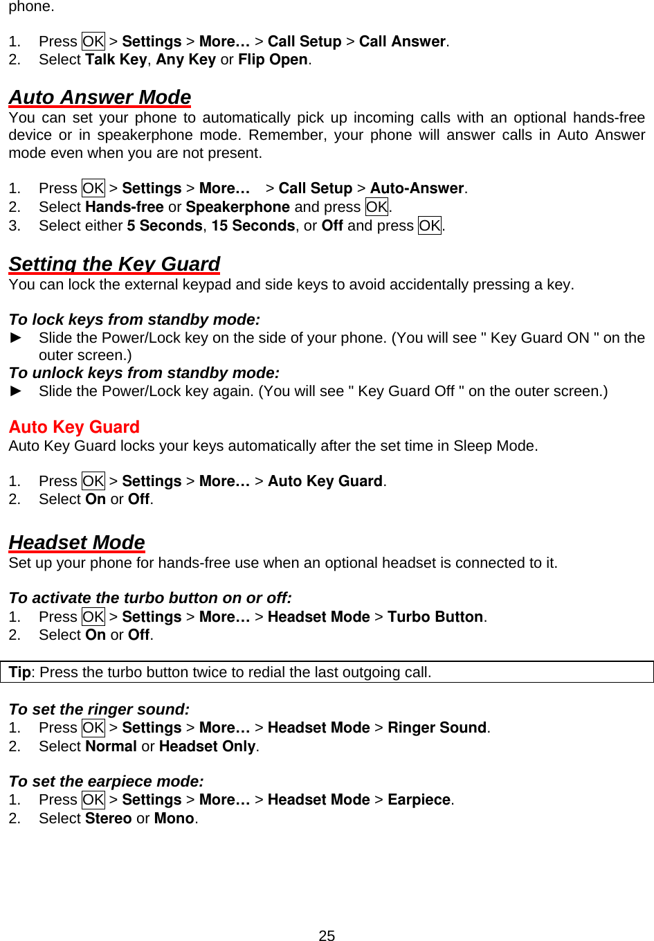  25phone.  1. Press OK &gt; Settings &gt; More… &gt; Call Setup &gt; Call Answer. 2. Select Talk Key, Any Key or Flip Open.  Auto Answer Mode You can set your phone to automatically pick up incoming calls with an optional hands-free device or in speakerphone mode. Remember, your phone will answer calls in Auto Answer mode even when you are not present.  1. Press OK &gt; Settings &gt; More…  &gt; Call Setup &gt; Auto-Answer. 2. Select Hands-free or Speakerphone and press OK. 3. Select either 5 Seconds, 15 Seconds, or Off and press OK.  Setting the Key Guard You can lock the external keypad and side keys to avoid accidentally pressing a key.  To lock keys from standby mode: ► Slide the Power/Lock key on the side of your phone. (You will see &quot; Key Guard ON &quot; on the outer screen.) To unlock keys from standby mode: ► Slide the Power/Lock key again. (You will see &quot; Key Guard Off &quot; on the outer screen.)  Auto Key Guard Auto Key Guard locks your keys automatically after the set time in Sleep Mode.  1. Press OK &gt; Settings &gt; More… &gt; Auto Key Guard. 2. Select On or Off.  Headset Mode Set up your phone for hands-free use when an optional headset is connected to it.  To activate the turbo button on or off: 1. Press OK &gt; Settings &gt; More… &gt; Headset Mode &gt; Turbo Button. 2. Select On or Off.  Tip: Press the turbo button twice to redial the last outgoing call.    To set the ringer sound: 1. Press OK &gt; Settings &gt; More… &gt; Headset Mode &gt; Ringer Sound. 2. Select Normal or Headset Only.  To set the earpiece mode: 1. Press OK &gt; Settings &gt; More… &gt; Headset Mode &gt; Earpiece. 2. Select Stereo or Mono.   