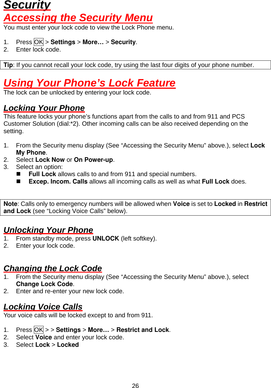  26Security Accessing the Security Menu You must enter your lock code to view the Lock Phone menu.  1. Press OK &gt; Settings &gt; More… &gt; Security. 2. Enter lock code.  Tip: If you cannot recall your lock code, try using the last four digits of your phone number.  Using Your Phone’s Lock Feature The lock can be unlocked by entering your lock code.  Locking Your Phone This feature locks your phone’s functions apart from the calls to and from 911 and PCS Customer Solution (dial:*2). Other incoming calls can be also received depending on the setting.  1.  From the Security menu display (See “Accessing the Security Menu” above.), select Lock My Phone. 2. Select Lock Now or On Power-up. 3.  Select an option:   Full Lock allows calls to and from 911 and special numbers.     Excep. Incom. Calls allows all incoming calls as well as what Full Lock does.   Note: Calls only to emergency numbers will be allowed when Voice is set to Locked in Restrict and Lock (see “Locking Voice Calls” below).  Unlocking Your Phone 1.  From standby mode, press UNLOCK (left softkey). 2.  Enter your lock code.   Changing the Lock Code 1.  From the Security menu display (See “Accessing the Security Menu” above.), select Change Lock Code. 2.  Enter and re-enter your new lock code.  Locking Voice Calls Your voice calls will be locked except to and from 911.  1. Press OK &gt; &gt; Settings &gt; More… &gt; Restrict and Lock. 2. Select Voice and enter your lock code. 3. Select Lock &gt; Locked  