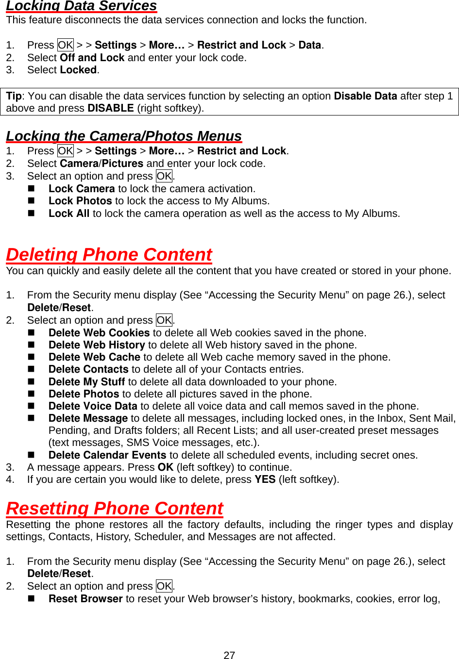  27Locking Data Services This feature disconnects the data services connection and locks the function.  1. Press OK &gt; &gt; Settings &gt; More… &gt; Restrict and Lock &gt; Data. 2. Select Off and Lock and enter your lock code. 3. Select Locked.  Tip: You can disable the data services function by selecting an option Disable Data after step 1 above and press DISABLE (right softkey).  Locking the Camera/Photos Menus 1. Press OK &gt; &gt; Settings &gt; More… &gt; Restrict and Lock. 2. Select Camera/Pictures and enter your lock code. 3.  Select an option and press OK.   Lock Camera to lock the camera activation.   Lock Photos to lock the access to My Albums.   Lock All to lock the camera operation as well as the access to My Albums.   Deleting Phone Content You can quickly and easily delete all the content that you have created or stored in your phone.  1.  From the Security menu display (See “Accessing the Security Menu” on page 26.), select Delete/Reset. 2.  Select an option and press OK.   Delete Web Cookies to delete all Web cookies saved in the phone.   Delete Web History to delete all Web history saved in the phone.   Delete Web Cache to delete all Web cache memory saved in the phone.   Delete Contacts to delete all of your Contacts entries.   Delete My Stuff to delete all data downloaded to your phone.   Delete Photos to delete all pictures saved in the phone.   Delete Voice Data to delete all voice data and call memos saved in the phone.   Delete Message to delete all messages, including locked ones, in the Inbox, Sent Mail, Pending, and Drafts folders; all Recent Lists; and all user-created preset messages (text messages, SMS Voice messages, etc.).   Delete Calendar Events to delete all scheduled events, including secret ones. 3.  A message appears. Press OK (left softkey) to continue. 4.  If you are certain you would like to delete, press YES (left softkey).  Resetting Phone Content Resetting the phone restores all the factory defaults, including the ringer types and display settings, Contacts, History, Scheduler, and Messages are not affected.  1.  From the Security menu display (See “Accessing the Security Menu” on page 26.), select Delete/Reset. 2.  Select an option and press OK.   Reset Browser to reset your Web browser’s history, bookmarks, cookies, error log, 