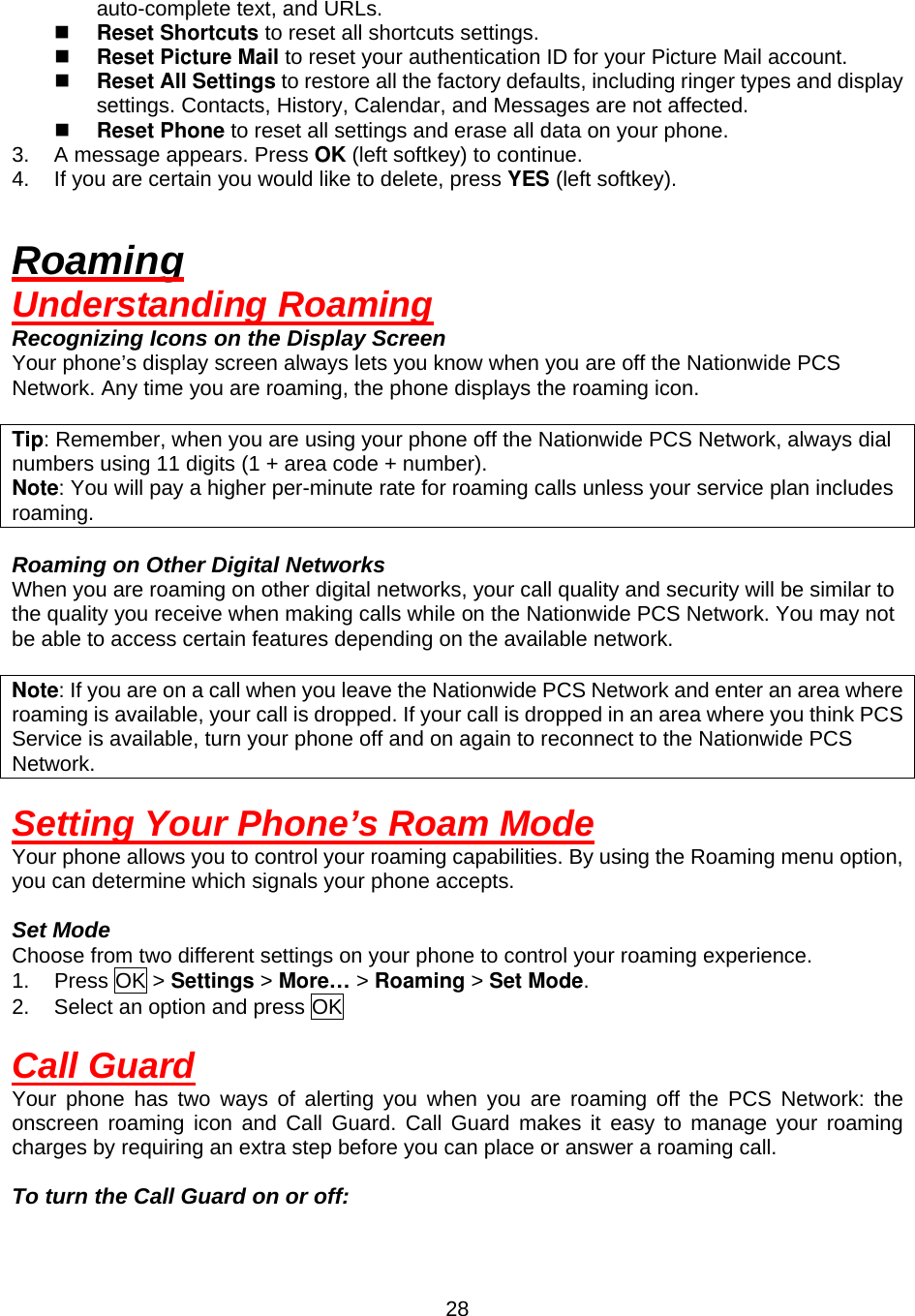  28auto-complete text, and URLs.   Reset Shortcuts to reset all shortcuts settings.   Reset Picture Mail to reset your authentication ID for your Picture Mail account.   Reset All Settings to restore all the factory defaults, including ringer types and display settings. Contacts, History, Calendar, and Messages are not affected.   Reset Phone to reset all settings and erase all data on your phone. 3.  A message appears. Press OK (left softkey) to continue. 4.  If you are certain you would like to delete, press YES (left softkey).  Roaming Understanding Roaming Recognizing Icons on the Display Screen Your phone’s display screen always lets you know when you are off the Nationwide PCS Network. Any time you are roaming, the phone displays the roaming icon.  Tip: Remember, when you are using your phone off the Nationwide PCS Network, always dial numbers using 11 digits (1 + area code + number). Note: You will pay a higher per-minute rate for roaming calls unless your service plan includes roaming.  Roaming on Other Digital Networks When you are roaming on other digital networks, your call quality and security will be similar to the quality you receive when making calls while on the Nationwide PCS Network. You may not be able to access certain features depending on the available network.  Note: If you are on a call when you leave the Nationwide PCS Network and enter an area where roaming is available, your call is dropped. If your call is dropped in an area where you think PCS Service is available, turn your phone off and on again to reconnect to the Nationwide PCS Network.  Setting Your Phone’s Roam Mode Your phone allows you to control your roaming capabilities. By using the Roaming menu option, you can determine which signals your phone accepts.  Set Mode Choose from two different settings on your phone to control your roaming experience. 1. Press OK &gt; Settings &gt; More… &gt; Roaming &gt; Set Mode. 2.  Select an option and press OK  Call Guard Your phone has two ways of alerting you when you are roaming off the PCS Network: the onscreen roaming icon and Call Guard. Call Guard makes it easy to manage your roaming charges by requiring an extra step before you can place or answer a roaming call.  To turn the Call Guard on or off: 