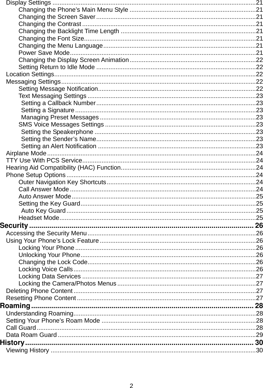  2Display Settings ....................................................................................................................21 Changing the Phone’s Main Menu Style ........................................................................21 Changing the Screen Saver...........................................................................................21 Changing the Contrast ...................................................................................................21 Changing the Backlight Time Length .............................................................................21 Changing the Font Size..................................................................................................21 Changing the Menu Language.......................................................................................21 Power Save Mode..........................................................................................................21 Changing the Display Screen Animation........................................................................22 Setting Return to Idle Mode ...........................................................................................22 Location Settings...................................................................................................................22 Messaging Settings...............................................................................................................22 Setting Message Notification..........................................................................................22 Text Messaging Settings ................................................................................................23 Setting a Callback Number...........................................................................................23 Setting a Signature.......................................................................................................23 Managing Preset Messages .........................................................................................23 SMS Voice Messages Settings ......................................................................................23 Setting the Speakerphone ............................................................................................23 Setting the Sender’s Name...........................................................................................23 Setting an Alert Notification ..........................................................................................23 Airplane Mode.......................................................................................................................24 TTY Use With PCS Service...................................................................................................24 Hearing Aid Compatibility (HAC) Function.............................................................................24 Phone Setup Options............................................................................................................24 Outer Navigation Key Shortcuts.....................................................................................24 Call Answer Mode ..........................................................................................................24 Auto Answer Mode.........................................................................................................25 Setting the Key Guard....................................................................................................25 Auto Key Guard............................................................................................................25 Headset Mode................................................................................................................25 Security................................................................................................................ 26 Accessing the Security Menu................................................................................................26 Using Your Phone’s Lock Feature .........................................................................................26 Locking Your Phone .......................................................................................................26 Unlocking Your Phone....................................................................................................26 Changing the Lock Code................................................................................................26 Locking Voice Calls........................................................................................................26 Locking Data Services ...................................................................................................27 Locking the Camera/Photos Menus ...............................................................................27 Deleting Phone Content ........................................................................................................27 Resetting Phone Content ......................................................................................................27 Roaming............................................................................................................... 28 Understanding Roaming........................................................................................................28 Setting Your Phone’s Roam Mode ........................................................................................28 Call Guard.............................................................................................................................28 Data Roam Guard.................................................................................................................29 History.................................................................................................................. 30 Viewing History .....................................................................................................................30 