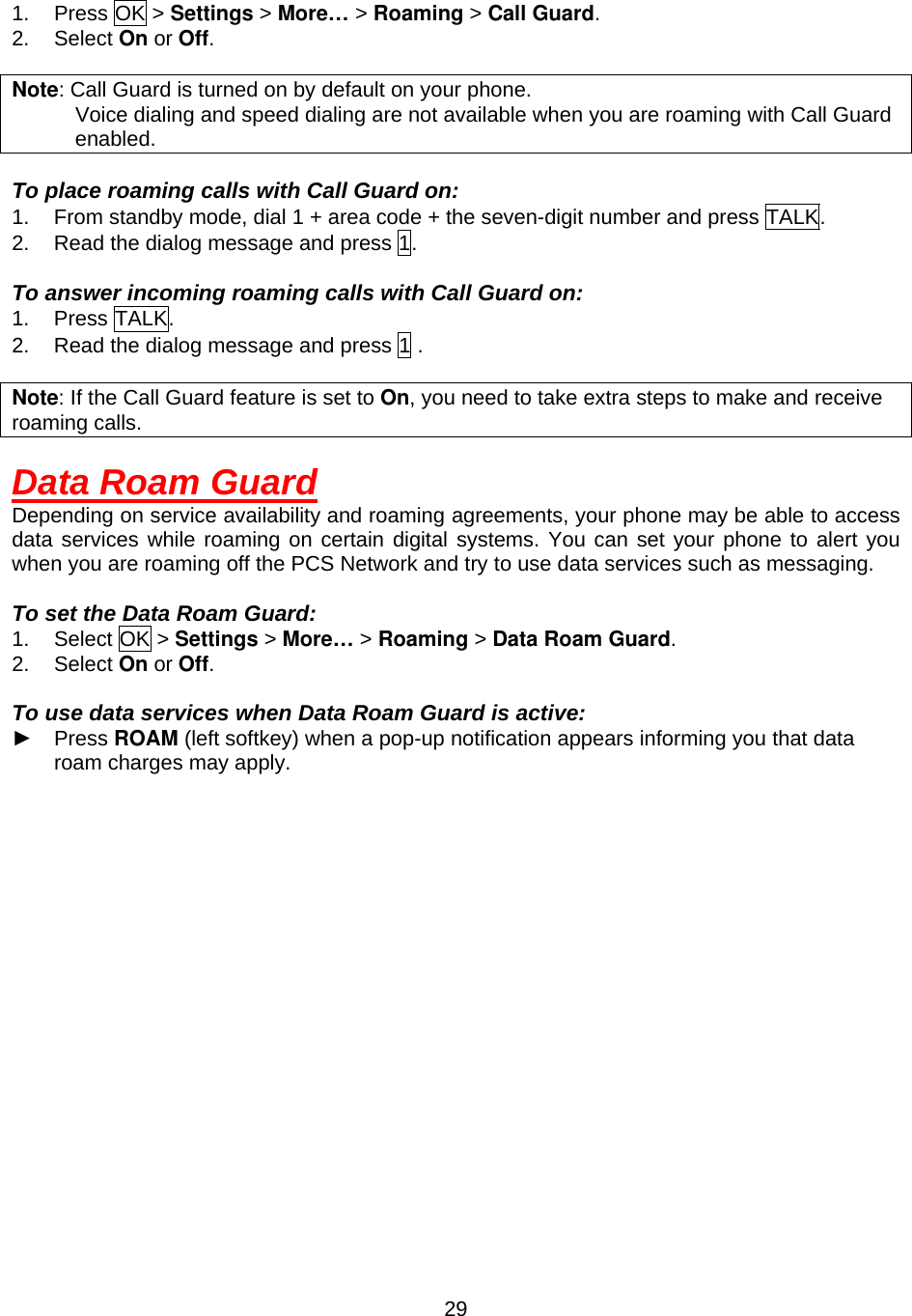  291. Press OK &gt; Settings &gt; More… &gt; Roaming &gt; Call Guard. 2. Select On or Off.  Note: Call Guard is turned on by default on your phone.             Voice dialing and speed dialing are not available when you are roaming with Call Guard enabled.  To place roaming calls with Call Guard on: 1.  From standby mode, dial 1 + area code + the seven-digit number and press TALK. 2.  Read the dialog message and press 1.  To answer incoming roaming calls with Call Guard on: 1. Press TALK. 2.  Read the dialog message and press 1 .  Note: If the Call Guard feature is set to On, you need to take extra steps to make and receive roaming calls.  Data Roam Guard Depending on service availability and roaming agreements, your phone may be able to access data services while roaming on certain digital systems. You can set your phone to alert you when you are roaming off the PCS Network and try to use data services such as messaging.  To set the Data Roam Guard: 1. Select OK &gt; Settings &gt; More… &gt; Roaming &gt; Data Roam Guard. 2. Select On or Off.  To use data services when Data Roam Guard is active: ► Press ROAM (left softkey) when a pop-up notification appears informing you that data roam charges may apply.  