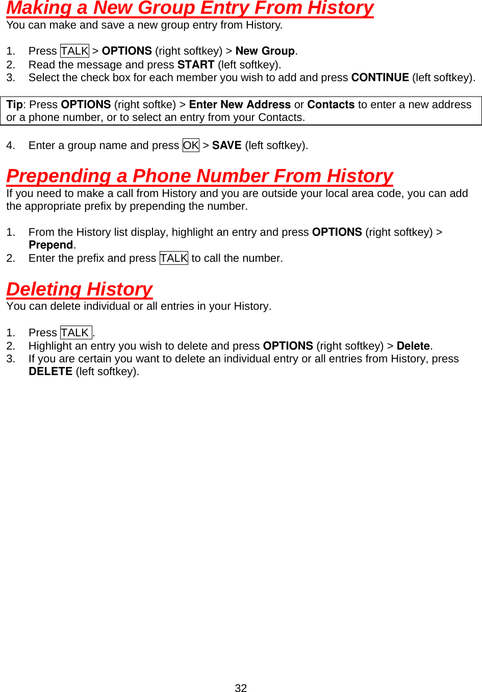  32Making a New Group Entry From History You can make and save a new group entry from History.  1. Press TALK &gt; OPTIONS (right softkey) &gt; New Group. 2.  Read the message and press START (left softkey). 3.  Select the check box for each member you wish to add and press CONTINUE (left softkey).  Tip: Press OPTIONS (right softke) &gt; Enter New Address or Contacts to enter a new address or a phone number, or to select an entry from your Contacts.  4.  Enter a group name and press OK &gt; SAVE (left softkey).  Prepending a Phone Number From History If you need to make a call from History and you are outside your local area code, you can add the appropriate prefix by prepending the number.  1.  From the History list display, highlight an entry and press OPTIONS (right softkey) &gt; Prepend. 2.  Enter the prefix and press TALK to call the number.  Deleting History You can delete individual or all entries in your History.  1. Press TALK . 2.  Highlight an entry you wish to delete and press OPTIONS (right softkey) &gt; Delete. 3.  If you are certain you want to delete an individual entry or all entries from History, press DELETE (left softkey).  