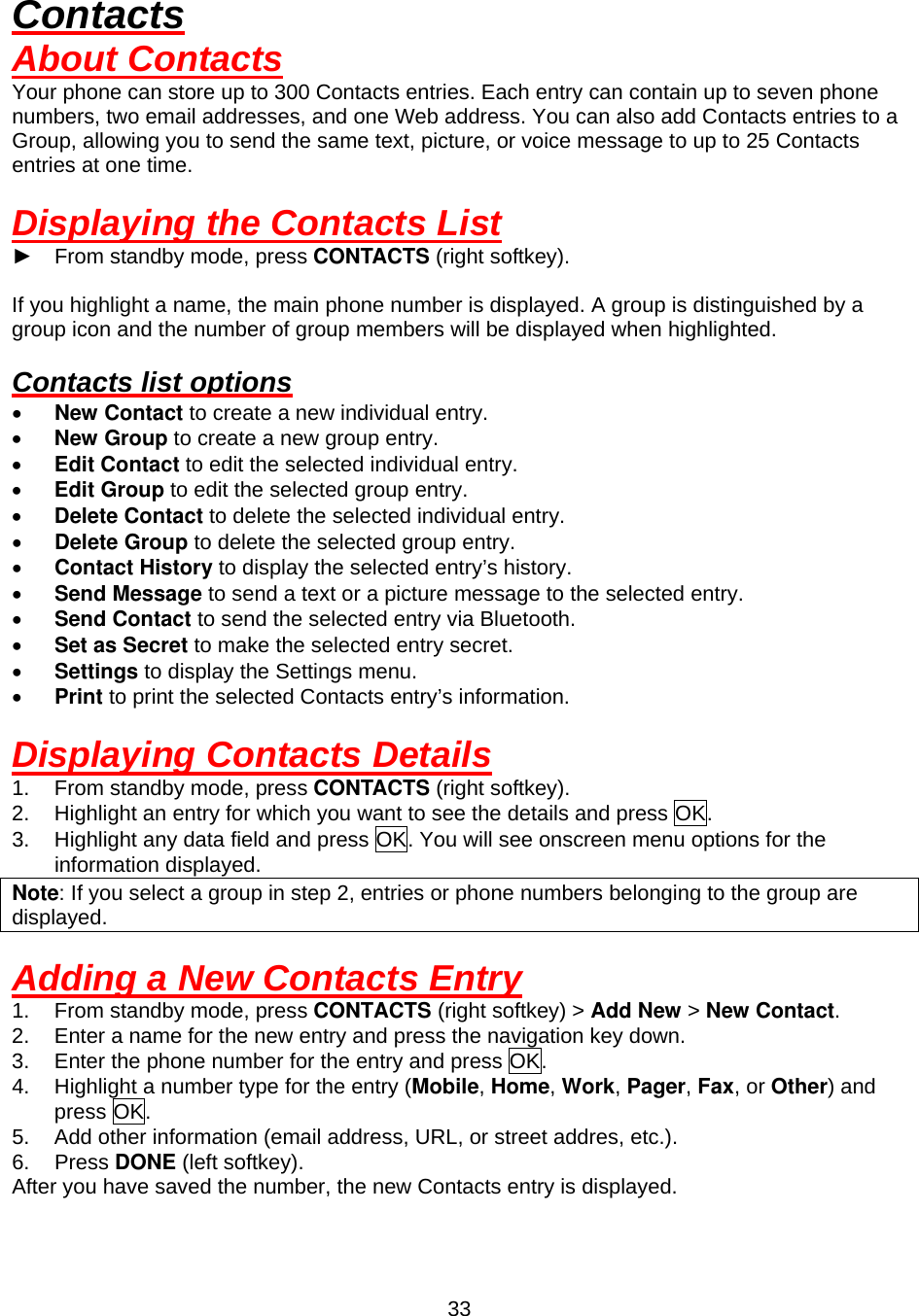  33Contacts About Contacts Your phone can store up to 300 Contacts entries. Each entry can contain up to seven phone numbers, two email addresses, and one Web address. You can also add Contacts entries to a Group, allowing you to send the same text, picture, or voice message to up to 25 Contacts entries at one time.  Displaying the Contacts List ► From standby mode, press CONTACTS (right softkey).  If you highlight a name, the main phone number is displayed. A group is distinguished by a group icon and the number of group members will be displayed when highlighted.  Contacts list options •  New Contact to create a new individual entry. •  New Group to create a new group entry. •  Edit Contact to edit the selected individual entry. •  Edit Group to edit the selected group entry. •  Delete Contact to delete the selected individual entry. •  Delete Group to delete the selected group entry. •  Contact History to display the selected entry’s history. •  Send Message to send a text or a picture message to the selected entry. •  Send Contact to send the selected entry via Bluetooth. •  Set as Secret to make the selected entry secret. •  Settings to display the Settings menu. •  Print to print the selected Contacts entry’s information.  Displaying Contacts Details 1.  From standby mode, press CONTACTS (right softkey). 2.  Highlight an entry for which you want to see the details and press OK. 3.  Highlight any data field and press OK. You will see onscreen menu options for the information displayed. Note: If you select a group in step 2, entries or phone numbers belonging to the group are displayed.  Adding a New Contacts Entry 1.  From standby mode, press CONTACTS (right softkey) &gt; Add New &gt; New Contact. 2.  Enter a name for the new entry and press the navigation key down. 3.  Enter the phone number for the entry and press OK. 4.  Highlight a number type for the entry (Mobile, Home, Work, Pager, Fax, or Other) and press OK. 5.  Add other information (email address, URL, or street addres, etc.). 6. Press DONE (left softkey). After you have saved the number, the new Contacts entry is displayed. 