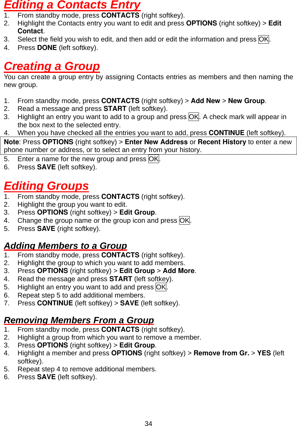  34Editing a Contacts Entry 1.  From standby mode, press CONTACTS (right softkey). 2.  Highlight the Contacts entry you want to edit and press OPTIONS (right softkey) &gt; Edit Contact. 3.  Select the field you wish to edit, and then add or edit the information and press OK. 4. Press DONE (left softkey).  Creating a Group You can create a group entry by assigning Contacts entries as members and then naming the new group.  1.  From standby mode, press CONTACTS (right softkey) &gt; Add New &gt; New Group. 2.  Read a message and press START (left softkey). 3.  Highlight an entry you want to add to a group and press OK. A check mark will appear in the box next to the selected entry. 4.  When you have checked all the entries you want to add, press CONTINUE (left softkey). Note: Press OPTIONS (right softkey) &gt; Enter New Address or Recent History to enter a new phone number or address, or to select an entry from your history. 5.  Enter a name for the new group and press OK. 6. Press SAVE (left softkey).  Editing Groups 1.  From standby mode, press CONTACTS (right softkey). 2.  Highlight the group you want to edit. 3. Press OPTIONS (right softkey) &gt; Edit Group. 4.  Change the group name or the group icon and press OK. 5. Press SAVE (right softkey).  Adding Members to a Group 1.  From standby mode, press CONTACTS (right softkey). 2.  Highlight the group to which you want to add members. 3. Press OPTIONS (right softkey) &gt; Edit Group &gt; Add More. 4.  Read the message and press START (left softkey). 5.  Highlight an entry you want to add and press OK. 6.  Repeat step 5 to add additional members. 7. Press CONTINUE (left softkey) &gt; SAVE (left softkey).  Removing Members From a Group 1.  From standby mode, press CONTACTS (right softkey). 2.  Highlight a group from which you want to remove a member. 3. Press OPTIONS (right softkey) &gt; Edit Group. 4.  Highlight a member and press OPTIONS (right softkey) &gt; Remove from Gr. &gt; YES (left softkey). 5.  Repeat step 4 to remove additional members. 6. Press SAVE (left softkey).  