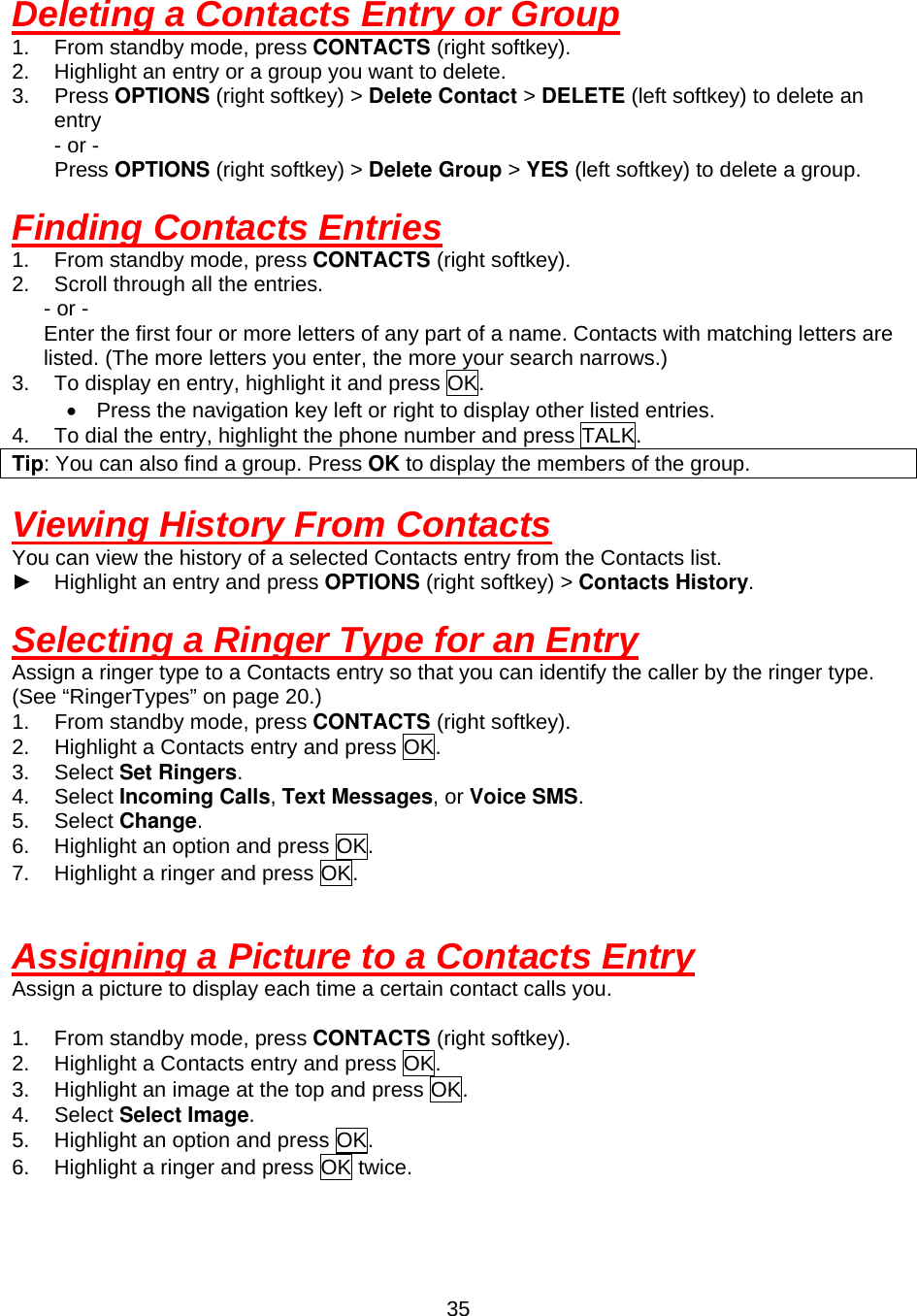  35Deleting a Contacts Entry or Group 1.  From standby mode, press CONTACTS (right softkey). 2.  Highlight an entry or a group you want to delete. 3. Press OPTIONS (right softkey) &gt; Delete Contact &gt; DELETE (left softkey) to delete an entry - or -     Press OPTIONS (right softkey) &gt; Delete Group &gt; YES (left softkey) to delete a group.  Finding Contacts Entries 1.  From standby mode, press CONTACTS (right softkey). 2.  Scroll through all the entries.    - or -       Enter the first four or more letters of any part of a name. Contacts with matching letters are listed. (The more letters you enter, the more your search narrows.) 3.  To display en entry, highlight it and press OK. •  Press the navigation key left or right to display other listed entries. 4.  To dial the entry, highlight the phone number and press TALK. Tip: You can also find a group. Press OK to display the members of the group.  Viewing History From Contacts You can view the history of a selected Contacts entry from the Contacts list. ► Highlight an entry and press OPTIONS (right softkey) &gt; Contacts History.  Selecting a Ringer Type for an Entry Assign a ringer type to a Contacts entry so that you can identify the caller by the ringer type. (See “RingerTypes” on page 20.) 1.  From standby mode, press CONTACTS (right softkey). 2.  Highlight a Contacts entry and press OK. 3. Select Set Ringers. 4. Select Incoming Calls, Text Messages, or Voice SMS. 5. Select Change. 6.  Highlight an option and press OK. 7.  Highlight a ringer and press OK.   Assigning a Picture to a Contacts Entry Assign a picture to display each time a certain contact calls you.  1.  From standby mode, press CONTACTS (right softkey). 2.  Highlight a Contacts entry and press OK. 3.  Highlight an image at the top and press OK. 4. Select Select Image. 5.  Highlight an option and press OK. 6.  Highlight a ringer and press OK twice.  