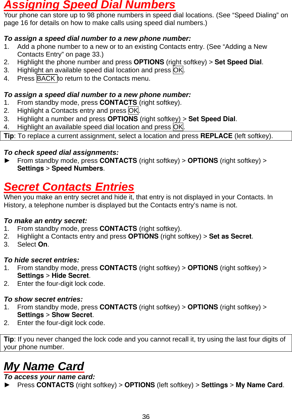  36Assigning Speed Dial Numbers Your phone can store up to 98 phone numbers in speed dial locations. (See “Speed Dialing” on page 16 for details on how to make calls using speed dial numbers.)  To assign a speed dial number to a new phone number: 1.  Add a phone number to a new or to an existing Contacts entry. (See “Adding a New Contacts Entry” on page 33.) 2.  Highlight the phone number and press OPTIONS (right softkey) &gt; Set Speed Dial. 3.  Highlight an available speed dial location and press OK. 4.  Press BACK to return to the Contacts menu.  To assign a speed dial number to a new phone number: 1.  From standby mode, press CONTACTS (right softkey). 2.  Highlight a Contacts entry and press OK. 3.  Highlight a number and press OPTIONS (right softkey) &gt; Set Speed Dial. 4.  Highlight an available speed dial location and press OK. Tip: To replace a current assignment, select a location and press REPLACE (left softkey).  To check speed dial assignments: ► From standby mode, press CONTACTS (right softkey) &gt; OPTIONS (right softkey) &gt; Settings &gt; Speed Numbers.  Secret Contacts Entries When you make an entry secret and hide it, that entry is not displayed in your Contacts. In History, a telephone number is displayed but the Contacts entry’s name is not.  To make an entry secret: 1.  From standby mode, press CONTACTS (right softkey). 2.  Highlight a Contacts entry and press OPTIONS (right softkey) &gt; Set as Secret. 3. Select On.  To hide secret entries: 1.  From standby mode, press CONTACTS (right softkey) &gt; OPTIONS (right softkey) &gt; Settings &gt; Hide Secret. 2.  Enter the four-digit lock code.  To show secret entries: 1.  From standby mode, press CONTACTS (right softkey) &gt; OPTIONS (right softkey) &gt; Settings &gt; Show Secret. 2.  Enter the four-digit lock code.  Tip: If you never changed the lock code and you cannot recall it, try using the last four digits of your phone number.  My Name Card To access your name card: ► Press CONTACTS (right softkey) &gt; OPTIONS (left softkey) &gt; Settings &gt; My Name Card. 