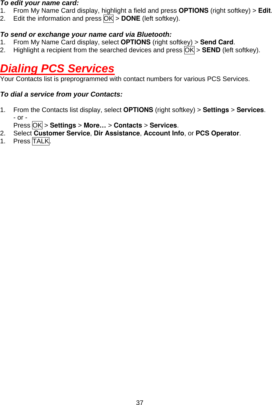  37 To edit your name card: 1.  From My Name Card display, highlight a field and press OPTIONS (right softkey) &gt; Edit. 2.  Edit the information and press OK &gt; DONE (left softkey).  To send or exchange your name card via Bluetooth: 1.  From My Name Card display, select OPTIONS (right softkey) &gt; Send Card. 2.  Highlight a recipient from the searched devices and press OK &gt; SEND (left softkey).    Dialing PCS Services Your Contacts list is preprogrammed with contact numbers for various PCS Services.  To dial a service from your Contacts:  1.  From the Contacts list display, select OPTIONS (right softkey) &gt; Settings &gt; Services. - or - Press OK &gt; Settings &gt; More… &gt; Contacts &gt; Services. 2. Select Customer Service, Dir Assistance, Account Info, or PCS Operator. 1. Press TALK. 