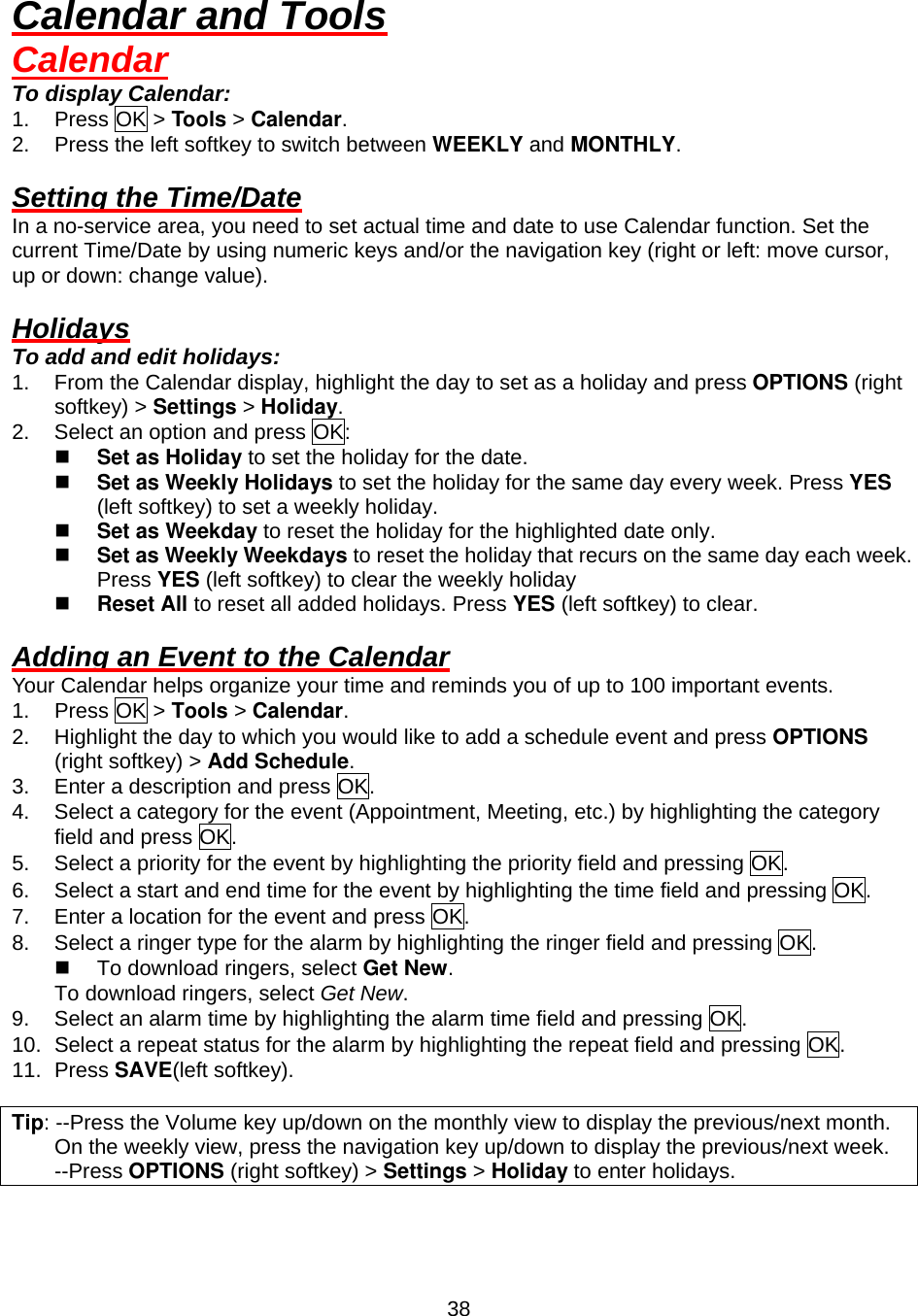  38Calendar and Tools Calendar To display Calendar: 1. Press OK &gt; Tools &gt; Calendar. 2.  Press the left softkey to switch between WEEKLY and MONTHLY.  Setting the Time/Date In a no-service area, you need to set actual time and date to use Calendar function. Set the current Time/Date by using numeric keys and/or the navigation key (right or left: move cursor, up or down: change value).    Holidays To add and edit holidays: 1.  From the Calendar display, highlight the day to set as a holiday and press OPTIONS (right softkey) &gt; Settings &gt; Holiday. 2.  Select an option and press OK:   Set as Holiday to set the holiday for the date.   Set as Weekly Holidays to set the holiday for the same day every week. Press YES (left softkey) to set a weekly holiday.   Set as Weekday to reset the holiday for the highlighted date only.   Set as Weekly Weekdays to reset the holiday that recurs on the same day each week. Press YES (left softkey) to clear the weekly holiday   Reset All to reset all added holidays. Press YES (left softkey) to clear.  Adding an Event to the Calendar Your Calendar helps organize your time and reminds you of up to 100 important events. 1. Press OK &gt; Tools &gt; Calendar. 2.  Highlight the day to which you would like to add a schedule event and press OPTIONS (right softkey) &gt; Add Schedule. 3.  Enter a description and press OK. 4.  Select a category for the event (Appointment, Meeting, etc.) by highlighting the category field and press OK. 5.  Select a priority for the event by highlighting the priority field and pressing OK. 6.  Select a start and end time for the event by highlighting the time field and pressing OK. 7.  Enter a location for the event and press OK. 8.  Select a ringer type for the alarm by highlighting the ringer field and pressing OK.   To download ringers, select Get New.      To download ringers, select Get New. 9.  Select an alarm time by highlighting the alarm time field and pressing OK. 10.  Select a repeat status for the alarm by highlighting the repeat field and pressing OK. 11. Press SAVE(left softkey).  Tip: --Press the Volume key up/down on the monthly view to display the previous/next month. On the weekly view, press the navigation key up/down to display the previous/next week.     --Press OPTIONS (right softkey) &gt; Settings &gt; Holiday to enter holidays. 