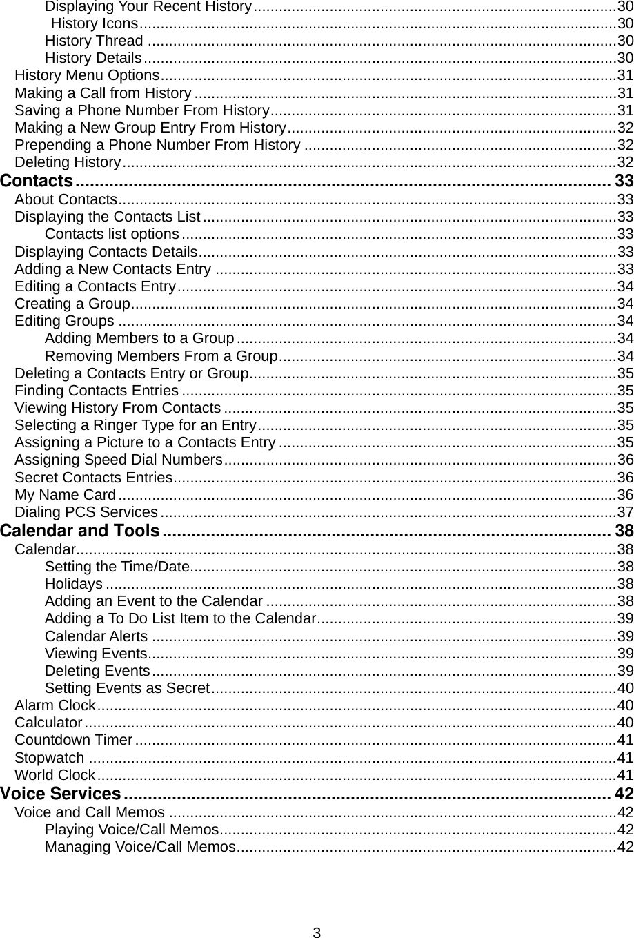  3Displaying Your Recent History......................................................................................30 History Icons.................................................................................................................30 History Thread ...............................................................................................................30 History Details................................................................................................................30 History Menu Options............................................................................................................31 Making a Call from History ....................................................................................................31 Saving a Phone Number From History..................................................................................31 Making a New Group Entry From History..............................................................................32 Prepending a Phone Number From History ..........................................................................32 Deleting History.....................................................................................................................32 Contacts............................................................................................................... 33 About Contacts......................................................................................................................33 Displaying the Contacts List..................................................................................................33 Contacts list options.......................................................................................................33 Displaying Contacts Details...................................................................................................33 Adding a New Contacts Entry ...............................................................................................33 Editing a Contacts Entry........................................................................................................34 Creating a Group...................................................................................................................34 Editing Groups ......................................................................................................................34 Adding Members to a Group..........................................................................................34 Removing Members From a Group................................................................................34 Deleting a Contacts Entry or Group.......................................................................................35 Finding Contacts Entries .......................................................................................................35 Viewing History From Contacts .............................................................................................35 Selecting a Ringer Type for an Entry.....................................................................................35 Assigning a Picture to a Contacts Entry ................................................................................35 Assigning Speed Dial Numbers.............................................................................................36 Secret Contacts Entries.........................................................................................................36 My Name Card......................................................................................................................36 Dialing PCS Services ............................................................................................................37 Calendar and Tools............................................................................................. 38 Calendar................................................................................................................................38 Setting the Time/Date.....................................................................................................38 Holidays .........................................................................................................................38 Adding an Event to the Calendar ...................................................................................38 Adding a To Do List Item to the Calendar.......................................................................39 Calendar Alerts ..............................................................................................................39 Viewing Events...............................................................................................................39 Deleting Events..............................................................................................................39 Setting Events as Secret................................................................................................40 Alarm Clock...........................................................................................................................40 Calculator..............................................................................................................................40 Countdown Timer..................................................................................................................41 Stopwatch .............................................................................................................................41 World Clock...........................................................................................................................41 Voice Services..................................................................................................... 42 Voice and Call Memos ..........................................................................................................42 Playing Voice/Call Memos..............................................................................................42 Managing Voice/Call Memos..........................................................................................42 