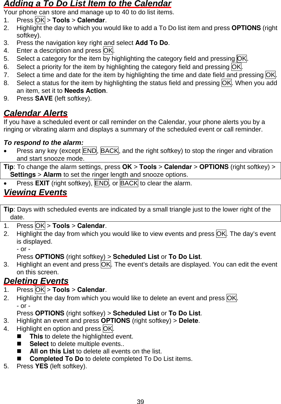  39Adding a To Do List Item to the Calendar Your phone can store and manage up to 40 to do list items. 1. Press OK &gt; Tools &gt; Calendar. 2.  Highlight the day to which you would like to add a To Do list item and press OPTIONS (right softkey). 3.  Press the navigation key right and select Add To Do. 4.  Enter a description and press OK. 5.  Select a category for the item by highlighting the category field and pressing OK. 6.  Select a priority for the item by highlighting the category field and pressing OK. 7.  Select a time and date for the item by highlighting the time and date field and pressing OK. 8.  Select a status for the item by highlighting the status field and pressing OK. When you add an item, set it to Needs Action. 9. Press SAVE (left softkey).  Calendar Alerts If you have a scheduled event or call reminder on the Calendar, your phone alerts you by a ringing or vibrating alarm and displays a summary of the scheduled event or call reminder.  To respond to the alarm: •  Press any key (except END, BACK, and the right softkey) to stop the ringer and vibration and start snooze mode. Tip: To change the alarm settings, press OK &gt; Tools &gt; Calendar &gt; OPTIONS (right softkey) &gt; Settings &gt; Alarm to set the ringer length and snooze options. •  Press EXIT (right softkey), END, or BACK to clear the alarm. Viewing Events  Tip: Days with scheduled events are indicated by a small triangle just to the lower right of the date. 1. Press OK &gt; Tools &gt; Calendar. 2.  Highlight the day from which you would like to view events and press OK. The day’s event is displayed. - or - Press OPTIONS (right softkey) &gt; Scheduled List or To Do List. 3.  Highlight an event and press OK. The event’s details are displayed. You can edit the event on this screen. Deleting Events 1. Press OK &gt; Tools &gt; Calendar. 2.  Highlight the day from which you would like to delete an event and press OK. - or - Press OPTIONS (right softkey) &gt; Scheduled List or To Do List. 3.  Highlight an event and press OPTIONS (right softkey) &gt; Delete. 4.  Highlight en option and press OK.   This to delete the highlighted event.   Select to delete multiple events..   All on this List to delete all events on the list.   Completed To Do to delete completed To Do List items. 5. Press YES (left softkey). 