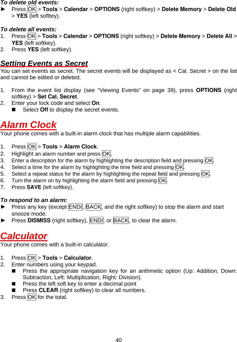  40 To delete old events: ► Press OK &gt; Tools &gt; Calendar &gt; OPTIONS (right softkey) &gt; Delete Memory &gt; Delete Old &gt; YES (left softtey).  To delete all events: 1. Press OK &gt; Tools &gt; Calendar &gt; OPTIONS (right softkey) &gt; Delete Memory &gt; Delete All &gt; YES (left softkey). 2. Press YES (left softkey).  Setting Events as Secret You can set events as secret. The secret events will be displayed as &lt; Cal. Secret &gt; on the list and cannot be edited or deleted.  1.  From the event list display (see “Viewing Events” on page 39), press OPTIONS (right softkey) &gt; Set Cal. Secret. 2.  Enter your lock code and select On.   Select Off to display the secret events.  Alarm Clock Your phone comes with a built-in alarm clock that has multiple alarm capabilities.  1. Press OK &gt; Tools &gt; Alarm Clock. 2. Highlight an alarm number and press OK. 3.  Enter a description for the alarm by highlighting the description field and pressing OK. 4.  Select a time for the alarm by highlighting the time field and pressing OK. 5.  Select a repeat status for the alarm by highlighting the repeat field and pressing OK. 6.  Turn the alarm on by highlighting the alarm field and pressing OK. 7.  Press SAVE (left softkey).  To respond to an alarm: ► Press any key (except END/, BACK, and the right softkey) to stop the alarm and start snooze mode. ► Press DISMISS (right softkey), END/, or BACK, to clear the alarm.    Calculator Your phone comes with a built-in calculator.  1. Press OK &gt; Tools &gt; Calculator. 2.  Enter numbers using your keypad.     Press the appropriate navigation key for an arithmetic option (Up: Addition, Down: Subtraction, Left: Multiplication, Right: Division).   Press the left soft key to enter a decimal point   Press CLEAR (right softkey) to clear all numbers. 3.  Press OK for the total. 