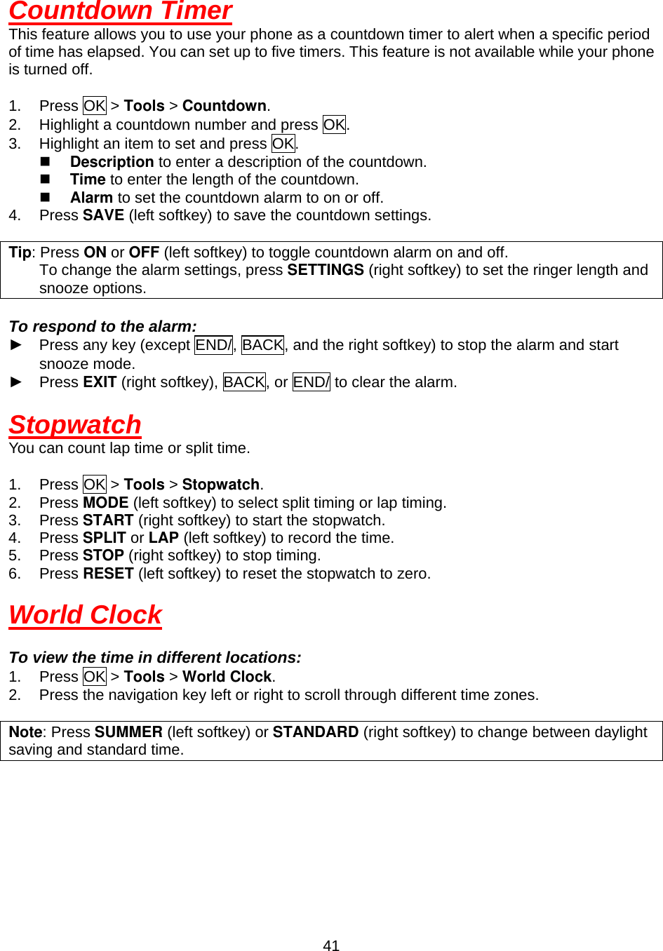  41Countdown Timer This feature allows you to use your phone as a countdown timer to alert when a specific period of time has elapsed. You can set up to five timers. This feature is not available while your phone is turned off.  1. Press OK &gt; Tools &gt; Countdown. 2.  Highlight a countdown number and press OK. 3.  Highlight an item to set and press OK.   Description to enter a description of the countdown.   Time to enter the length of the countdown.   Alarm to set the countdown alarm to on or off. 4. Press SAVE (left softkey) to save the countdown settings.    Tip: Press ON or OFF (left softkey) to toggle countdown alarm on and off.         To change the alarm settings, press SETTINGS (right softkey) to set the ringer length and snooze options.  To respond to the alarm: ►  Press any key (except END/, BACK, and the right softkey) to stop the alarm and start snooze mode. ► Press EXIT (right softkey), BACK, or END/ to clear the alarm.  Stopwatch You can count lap time or split time.  1. Press OK &gt; Tools &gt; Stopwatch. 2. Press MODE (left softkey) to select split timing or lap timing. 3. Press START (right softkey) to start the stopwatch. 4. Press SPLIT or LAP (left softkey) to record the time. 5. Press STOP (right softkey) to stop timing. 6. Press RESET (left softkey) to reset the stopwatch to zero.  World Clock  To view the time in different locations: 1. Press OK &gt; Tools &gt; World Clock. 2.  Press the navigation key left or right to scroll through different time zones.  Note: Press SUMMER (left softkey) or STANDARD (right softkey) to change between daylight saving and standard time.       