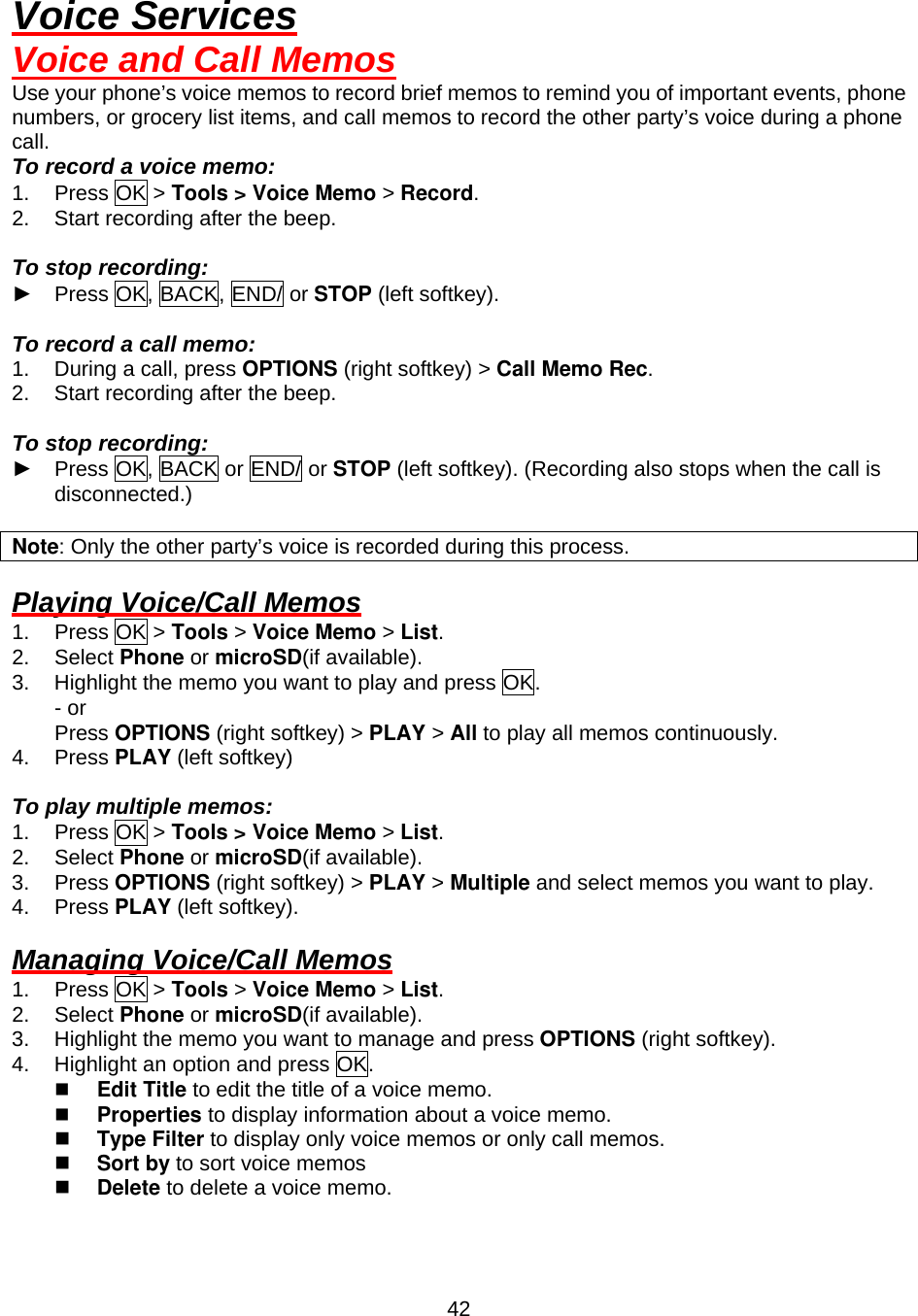  42Voice Services Voice and Call Memos Use your phone’s voice memos to record brief memos to remind you of important events, phone numbers, or grocery list items, and call memos to record the other party’s voice during a phone call. To record a voice memo: 1. Press OK &gt; Tools &gt; Voice Memo &gt; Record. 2.  Start recording after the beep.  To stop recording: ► Press OK, BACK, END/ or STOP (left softkey).  To record a call memo: 1.  During a call, press OPTIONS (right softkey) &gt; Call Memo Rec. 2.  Start recording after the beep.  To stop recording: ► Press OK, BACK or END/ or STOP (left softkey). (Recording also stops when the call is disconnected.)  Note: Only the other party’s voice is recorded during this process.  Playing Voice/Call Memos 1. Press OK &gt; Tools &gt; Voice Memo &gt; List. 2. Select Phone or microSD(if available). 3.  Highlight the memo you want to play and press OK. - or       Press OPTIONS (right softkey) &gt; PLAY &gt; All to play all memos continuously. 4. Press PLAY (left softkey)  To play multiple memos: 1. Press OK &gt; Tools &gt; Voice Memo &gt; List. 2. Select Phone or microSD(if available). 3. Press OPTIONS (right softkey) &gt; PLAY &gt; Multiple and select memos you want to play. 4. Press PLAY (left softkey).  Managing Voice/Call Memos 1. Press OK &gt; Tools &gt; Voice Memo &gt; List. 2. Select Phone or microSD(if available). 3.  Highlight the memo you want to manage and press OPTIONS (right softkey). 4.  Highlight an option and press OK.   Edit Title to edit the title of a voice memo.     Properties to display information about a voice memo.     Type Filter to display only voice memos or only call memos.   Sort by to sort voice memos     Delete to delete a voice memo. 