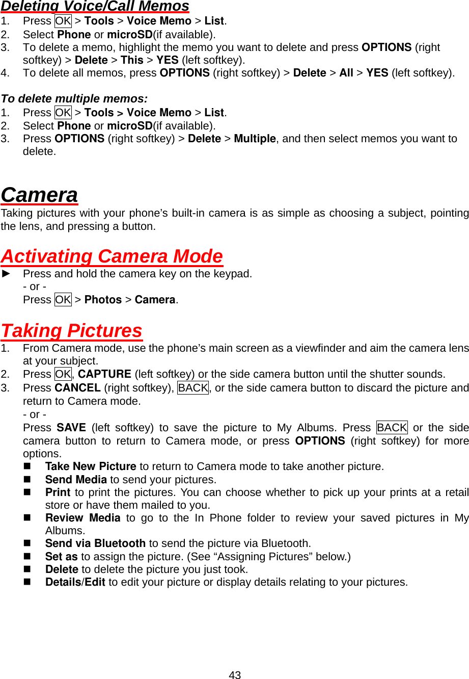  43 Deleting Voice/Call Memos 1. Press OK &gt; Tools &gt; Voice Memo &gt; List. 2. Select Phone or microSD(if available). 3.  To delete a memo, highlight the memo you want to delete and press OPTIONS (right softkey) &gt; Delete &gt; This &gt; YES (left softkey). 4.  To delete all memos, press OPTIONS (right softkey) &gt; Delete &gt; All &gt; YES (left softkey).  To delete multiple memos: 1. Press OK &gt; Tools &gt; Voice Memo &gt; List. 2. Select Phone or microSD(if available). 3. Press OPTIONS (right softkey) &gt; Delete &gt; Multiple, and then select memos you want to delete.  Camera Taking pictures with your phone’s built-in camera is as simple as choosing a subject, pointing the lens, and pressing a button.  Activating Camera Mode ► Press and hold the camera key on the keypad. - or - Press OK &gt; Photos &gt; Camera.  Taking Pictures 1.  From Camera mode, use the phone’s main screen as a viewfinder and aim the camera lens at your subject. 2. Press OK, CAPTURE (left softkey) or the side camera button until the shutter sounds. 3. Press CANCEL (right softkey), BACK, or the side camera button to discard the picture and return to Camera mode. - or - Press  SAVE (left softkey) to save the picture to My Albums. Press BACK or the side camera button to return to Camera mode, or press OPTIONS (right softkey) for more options.   Take New Picture to return to Camera mode to take another picture.   Send Media to send your pictures.   Print to print the pictures. You can choose whether to pick up your prints at a retail store or have them mailed to you.   Review Media to go to the In Phone folder to review your saved pictures in My Albums.   Send via Bluetooth to send the picture via Bluetooth.   Set as to assign the picture. (See “Assigning Pictures” below.)   Delete to delete the picture you just took.   Details/Edit to edit your picture or display details relating to your pictures.  