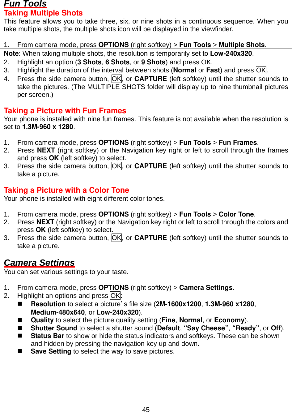  45 Fun Tools Taking Multiple Shots This feature allows you to take three, six, or nine shots in a continuous sequence. When you take multiple shots, the multiple shots icon will be displayed in the viewfinder.  1.  From camera mode, press OPTIONS (right softkey) &gt; Fun Tools &gt; Multiple Shots. Note: When taking multiple shots, the resolution is temporarily set to Low-240x320. 2.  Highlight an option (3 Shots, 6 Shots, or 9 Shots) and press OK. 3.  Highlight the duration of the interval between shots (Normal or Fast) and press OK. 4.  Press the side camera button, OK, or CAPTURE (left softkey) until the shutter sounds to take the pictures. (The MULTIPLE SHOTS folder will display up to nine thumbnail pictures per screen.)  Taking a Picture with Fun Frames Your phone is installed with nine fun frames. This feature is not available when the resolution is set to 1.3M-960 x 1280.  1.  From camera mode, press OPTIONS (right softkey) &gt; Fun Tools &gt; Fun Frames. 2. Press NEXT (right softkey) or the Navigation key right or left to scroll through the frames and press OK (left softkey) to select. 3.  Press the side camera button, OK, or CAPTURE (left softkey) until the shutter sounds to take a picture.  Taking a Picture with a Color Tone Your phone is installed with eight different color tones.  1.  From camera mode, press OPTIONS (right softkey) &gt; Fun Tools &gt; Color Tone. 2. Press NEXT (right softkey) or the Navigation key right or left to scroll through the colors and press OK (left softkey) to select. 3.  Press the side camera button, OK, or CAPTURE (left softkey) until the shutter sounds to take a picture.  Camera Settings You can set various settings to your taste.  1.  From camera mode, press OPTIONS (right softkey) &gt; Camera Settings. 2.  Highlight an options and press OK:   Resolution to select a picture’s file size (2M-1600x1200, 1.3M-960 x1280, Medium-480x640, or Low-240x320).   Quality to select the picture quality setting (Fine, Normal, or Economy).   Shutter Sound to select a shutter sound (Default, “Say Cheese”, “Ready”, or Off).   Status Bar to show or hide the status indicators and softkeys. These can be shown and hidden by pressing the navigation key up and down.   Save Setting to select the way to save pictures.   