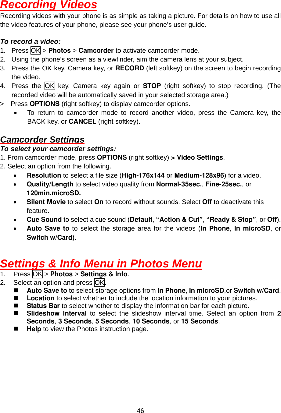  46Recording Videos Recording videos with your phone is as simple as taking a picture. For details on how to use all the video features of your phone, please see your phone’s user guide.  To record a video: 1. Press OK &gt; Photos &gt; Camcorder to activate camcorder mode. 2.  Using the phone’s screen as a viewfinder, aim the camera lens at your subject. 3.  Press the OK key, Camera key, or RECORD (left softkey) on the screen to begin recording the video. 4.  Press the OK key, Camera key again or STOP  (right softkey) to stop recording. (The recorded video will be automatically saved in your selected storage area.) &gt;  Press OPTIONS (right softkey) to display camcorder options. •  To return to camcorder mode to record another video, press the Camera key, the BACK key, or CANCEL (right softkey).  Camcorder Settings To select your camcorder settings: 1. From camcorder mode, press OPTIONS (right softkey) &gt; Video Settings. 2. Select an option from the following. •  Resolution to select a file size (High-176x144 or Medium-128x96) for a video. •  Quality/Length to select video quality from Normal-35sec., Fine-25sec., or 120min.microSD. •  Silent Movie to select On to record without sounds. Select Off to deactivate this feature. •  Cue Sound to select a cue sound (Default, “Action &amp; Cut”, “Ready &amp; Stop”, or Off). •  Auto Save to to select the storage area for the videos (In Phone, In microSD, or Switch w/Card).   Settings &amp; Info Menu in Photos Menu 1. Press OK &gt; Photos &gt; Settings &amp; Info. 2.  Select an option and press OK.   Auto Save to to select storage options from In Phone, In microSD,or Switch w/Card.   Location to select whether to include the location information to your pictures.   Status Bar to select whether to display the information bar for each picture.   Slideshow Interval to select the slideshow interval time. Select an option from 2 Seconds, 3 Seconds, 5 Seconds, 10 Seconds, or 15 Seconds.   Help to view the Photos instruction page.  