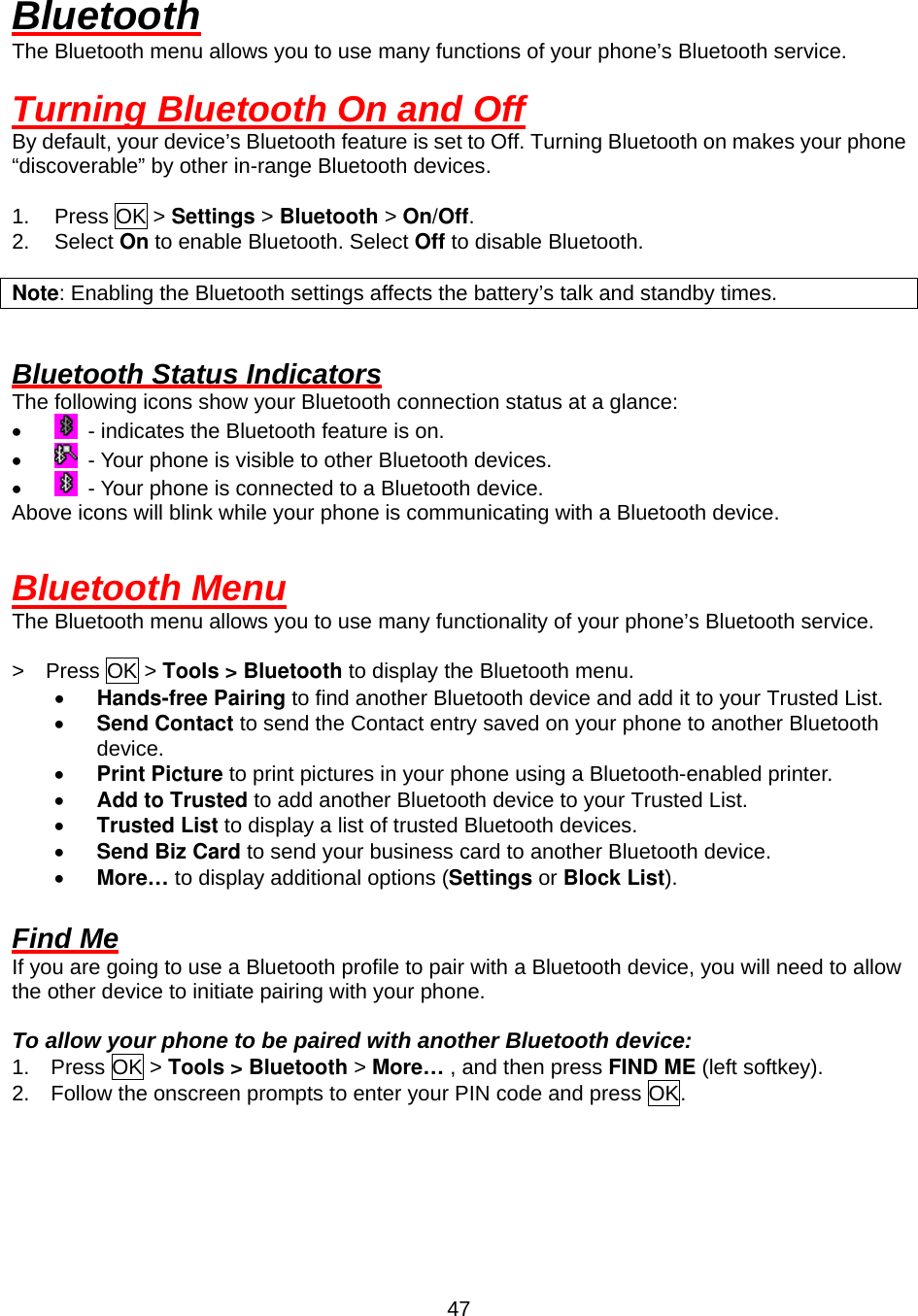  47Bluetooth The Bluetooth menu allows you to use many functions of your phone’s Bluetooth service.  Turning Bluetooth On and Off By default, your device’s Bluetooth feature is set to Off. Turning Bluetooth on makes your phone “discoverable” by other in-range Bluetooth devices.  1. Press OK &gt; Settings &gt; Bluetooth &gt; On/Off. 2. Select On to enable Bluetooth. Select Off to disable Bluetooth.  Note: Enabling the Bluetooth settings affects the battery’s talk and standby times.   Bluetooth Status Indicators The following icons show your Bluetooth connection status at a glance: •    - indicates the Bluetooth feature is on. •    - Your phone is visible to other Bluetooth devices. •    - Your phone is connected to a Bluetooth device. Above icons will blink while your phone is communicating with a Bluetooth device.  Bluetooth Menu The Bluetooth menu allows you to use many functionality of your phone’s Bluetooth service.  &gt;  Press OK &gt; Tools &gt; Bluetooth to display the Bluetooth menu. •  Hands-free Pairing to find another Bluetooth device and add it to your Trusted List.   •  Send Contact to send the Contact entry saved on your phone to another Bluetooth device. •  Print Picture to print pictures in your phone using a Bluetooth-enabled printer. •  Add to Trusted to add another Bluetooth device to your Trusted List.     •  Trusted List to display a list of trusted Bluetooth devices.   •  Send Biz Card to send your business card to another Bluetooth device. •  More… to display additional options (Settings or Block List).  Find Me If you are going to use a Bluetooth profile to pair with a Bluetooth device, you will need to allow the other device to initiate pairing with your phone.  To allow your phone to be paired with another Bluetooth device: 1.  Press OK &gt; Tools &gt; Bluetooth &gt; More… , and then press FIND ME (left softkey). 2.    Follow the onscreen prompts to enter your PIN code and press OK.    