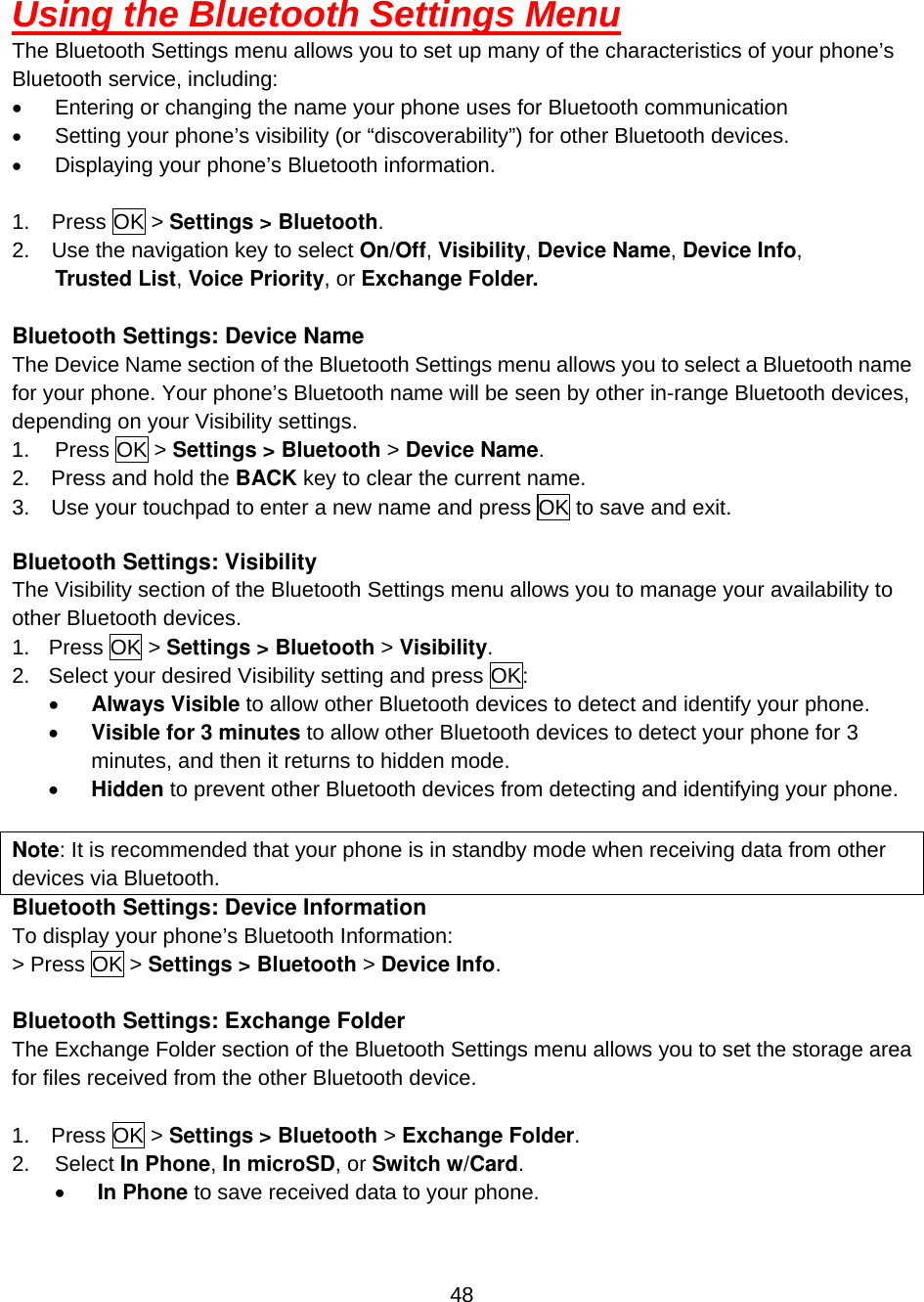  48 Using the Bluetooth Settings Menu The Bluetooth Settings menu allows you to set up many of the characteristics of your phone’s Bluetooth service, including: •  Entering or changing the name your phone uses for Bluetooth communication •  Setting your phone’s visibility (or “discoverability”) for other Bluetooth devices. •  Displaying your phone’s Bluetooth information.  1. Press OK &gt; Settings &gt; Bluetooth. 2.  Use the navigation key to select On/Off, Visibility, Device Name, Device Info,   Trusted List, Voice Priority, or Exchange Folder.  Bluetooth Settings: Device Name The Device Name section of the Bluetooth Settings menu allows you to select a Bluetooth name for your phone. Your phone’s Bluetooth name will be seen by other in-range Bluetooth devices, depending on your Visibility settings. 1. Press OK &gt; Settings &gt; Bluetooth &gt; Device Name. 2.    Press and hold the BACK key to clear the current name. 3.    Use your touchpad to enter a new name and press OK to save and exit.  Bluetooth Settings: Visibility The Visibility section of the Bluetooth Settings menu allows you to manage your availability to other Bluetooth devices. 1. Press OK &gt; Settings &gt; Bluetooth &gt; Visibility. 2.  Select your desired Visibility setting and press OK: •  Always Visible to allow other Bluetooth devices to detect and identify your phone. •  Visible for 3 minutes to allow other Bluetooth devices to detect your phone for 3 minutes, and then it returns to hidden mode. •  Hidden to prevent other Bluetooth devices from detecting and identifying your phone.  Note: It is recommended that your phone is in standby mode when receiving data from other devices via Bluetooth.   Bluetooth Settings: Device Information To display your phone’s Bluetooth Information: &gt; Press OK &gt; Settings &gt; Bluetooth &gt; Device Info.  Bluetooth Settings: Exchange Folder The Exchange Folder section of the Bluetooth Settings menu allows you to set the storage area for files received from the other Bluetooth device.   1.  Press OK &gt; Settings &gt; Bluetooth &gt; Exchange Folder. 2.   Select In Phone, In microSD, or Switch w/Card. •  In Phone to save received data to your phone. 