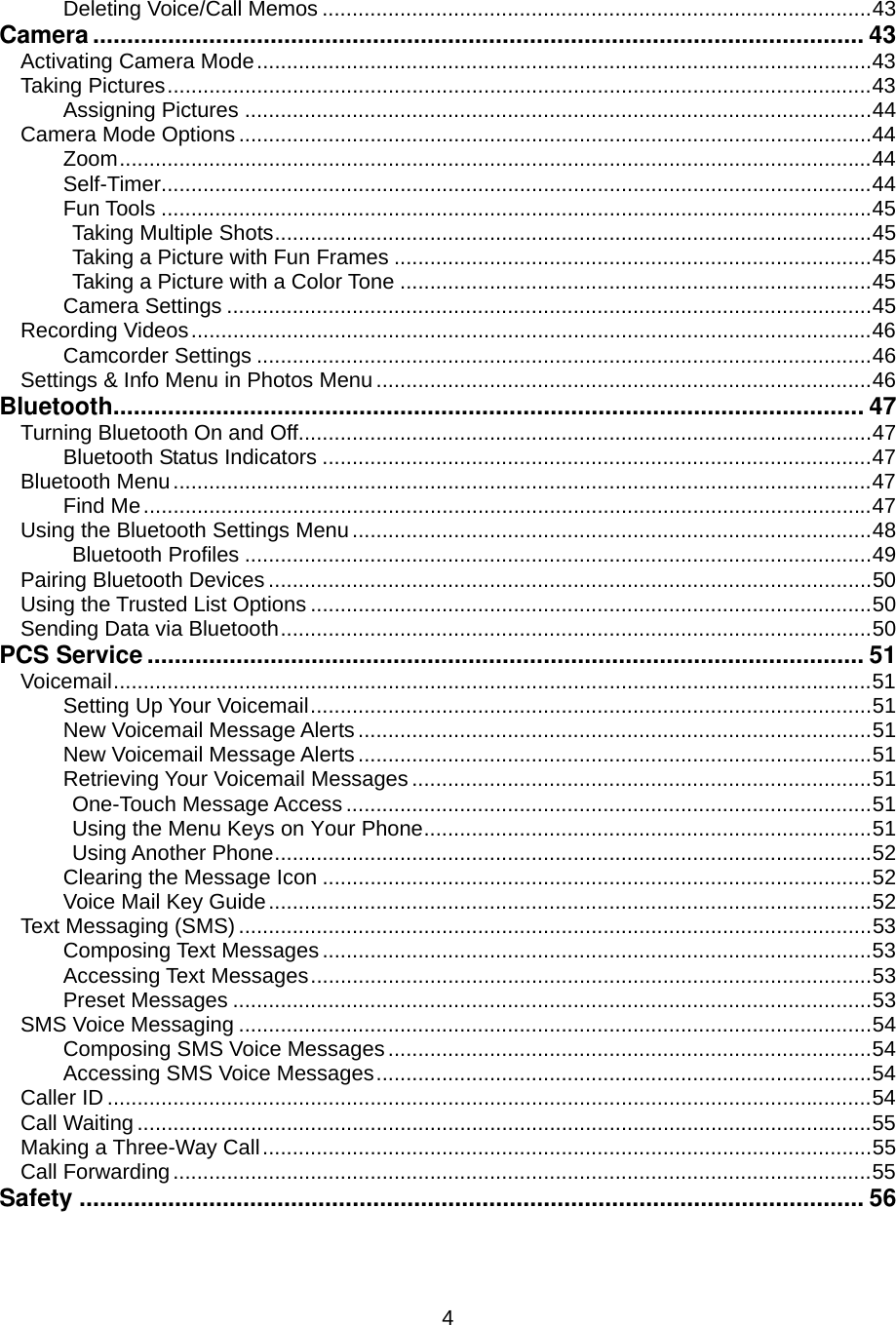  4Deleting Voice/Call Memos ............................................................................................43 Camera ................................................................................................................. 43 Activating Camera Mode.......................................................................................................43 Taking Pictures......................................................................................................................43 Assigning Pictures .........................................................................................................44 Camera Mode Options ..........................................................................................................44 Zoom..............................................................................................................................44 Self-Timer.......................................................................................................................44 Fun Tools .......................................................................................................................45 Taking Multiple Shots....................................................................................................45 Taking a Picture with Fun Frames ................................................................................45 Taking a Picture with a Color Tone ...............................................................................45 Camera Settings ............................................................................................................45 Recording Videos..................................................................................................................46 Camcorder Settings .......................................................................................................46 Settings &amp; Info Menu in Photos Menu...................................................................................46 Bluetooth.............................................................................................................. 47 Turning Bluetooth On and Off................................................................................................47 Bluetooth Status Indicators ............................................................................................47 Bluetooth Menu.....................................................................................................................47 Find Me..........................................................................................................................47 Using the Bluetooth Settings Menu.......................................................................................48 Bluetooth Profiles .........................................................................................................49 Pairing Bluetooth Devices .....................................................................................................50 Using the Trusted List Options ..............................................................................................50 Sending Data via Bluetooth...................................................................................................50 PCS Service ......................................................................................................... 51 Voicemail...............................................................................................................................51 Setting Up Your Voicemail..............................................................................................51 New Voicemail Message Alerts......................................................................................51 New Voicemail Message Alerts......................................................................................51 Retrieving Your Voicemail Messages .............................................................................51 One-Touch Message Access ........................................................................................51 Using the Menu Keys on Your Phone...........................................................................51 Using Another Phone....................................................................................................52 Clearing the Message Icon ............................................................................................52 Voice Mail Key Guide.....................................................................................................52 Text Messaging (SMS) ..........................................................................................................53 Composing Text Messages ............................................................................................53 Accessing Text Messages..............................................................................................53 Preset Messages ...........................................................................................................53 SMS Voice Messaging ..........................................................................................................54 Composing SMS Voice Messages.................................................................................54 Accessing SMS Voice Messages...................................................................................54 Caller ID ................................................................................................................................54 Call Waiting ...........................................................................................................................55 Making a Three-Way Call......................................................................................................55 Call Forwarding.....................................................................................................................55 Safety ................................................................................................................... 56 