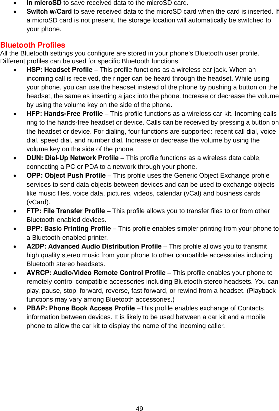  49•  In microSD to save received data to the microSD card. •  Switch w/Card to save received data to the microSD card when the card is inserted. If a microSD card is not present, the storage location will automatically be switched to your phone.  Bluetooth Profiles All the Bluetooth settings you configure are stored in your phone’s Bluetooth user profile. Different profiles can be used for specific Bluetooth functions. •  HSP: Headset Profile – This profile functions as a wireless ear jack. When an incoming call is received, the ringer can be heard through the headset. While using your phone, you can use the headset instead of the phone by pushing a button on the headset, the same as inserting a jack into the phone. Increase or decrease the volume by using the volume key on the side of the phone. •  HFP: Hands-Free Profile – This profile functions as a wireless car-kit. Incoming calls ring to the hands-free headset or device. Calls can be received by pressing a button on the headset or device. For dialing, four functions are supported: recent call dial, voice dial, speed dial, and number dial. Increase or decrease the volume by using the volume key on the side of the phone. •  DUN: Dial-Up Network Profile – This profile functions as a wireless data cable, connecting a PC or PDA to a network through your phone. •  OPP: Object Push Profile – This profile uses the Generic Object Exchange profile services to send data objects between devices and can be used to exchange objects like music files, voice data, pictures, videos, calendar (vCal) and business cards (vCard). •  FTP: File Transfer Profile – This profile allows you to transfer files to or from other Bluetooth-enabled devices. •  BPP: Basic Printing Profile – This profile enables simpler printing from your phone to a Bluetooth-enabled printer. •  A2DP: Advanced Audio Distribution Profile – This profile allows you to transmit high quality stereo music from your phone to other compatible accessories including Bluetooth stereo headsets. •  AVRCP: Audio/Video Remote Control Profile – This profile enables your phone to remotely control compatible accessories including Bluetooth stereo headsets. You can play, pause, stop, forward, reverse, fast forward, or rewind from a headset. (Playback functions may vary among Bluetooth accessories.) •  PBAP: Phone Book Access Profile –This profile enables exchange of Contacts information between devices. It is likely to be used between a car kit and a mobile phone to allow the car kit to display the name of the incoming caller. 