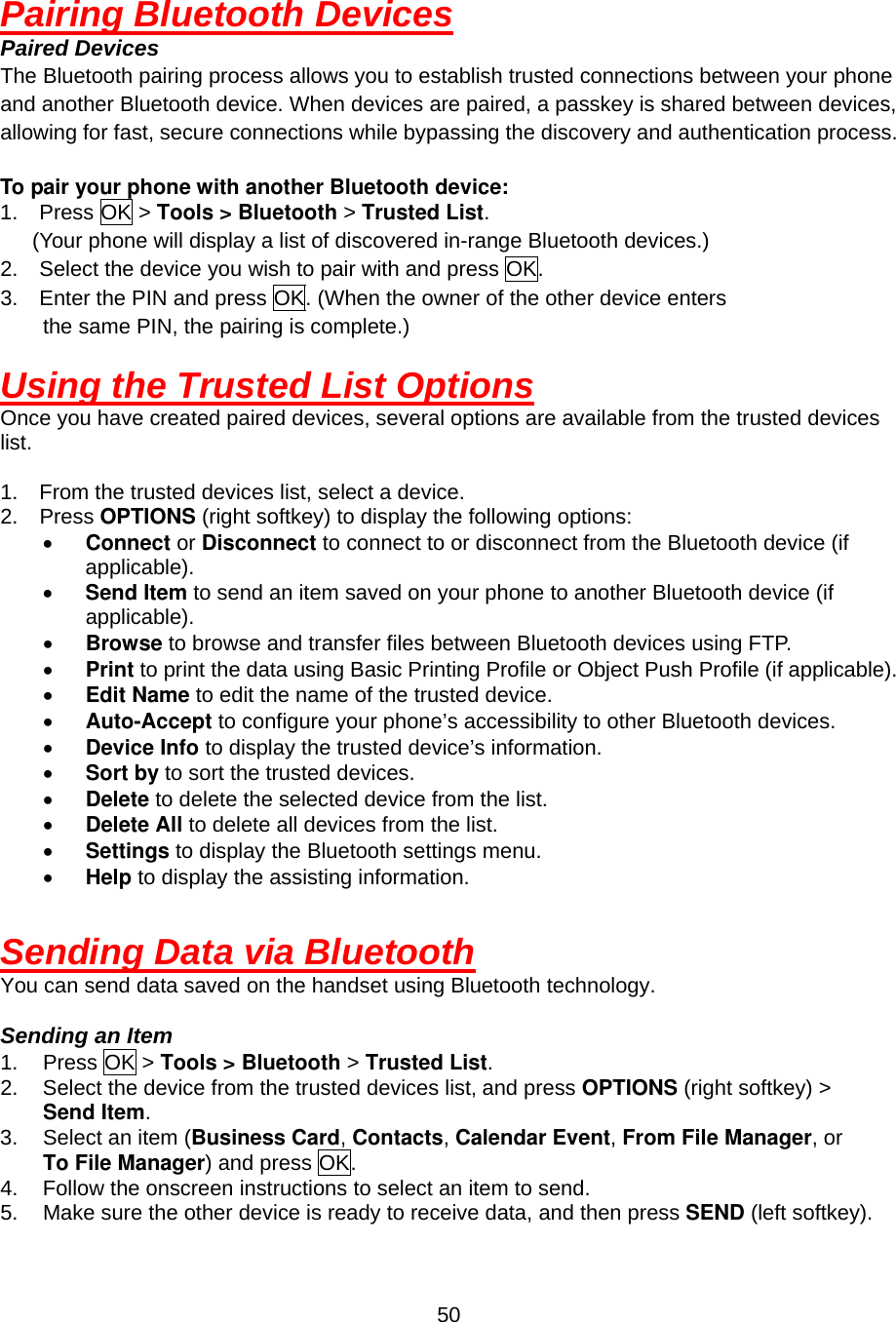  50Pairing Bluetooth Devices Paired Devices The Bluetooth pairing process allows you to establish trusted connections between your phone and another Bluetooth device. When devices are paired, a passkey is shared between devices, allowing for fast, secure connections while bypassing the discovery and authentication process.  To pair your phone with another Bluetooth device: 1.  Press OK &gt; Tools &gt; Bluetooth &gt; Trusted List.   (Your phone will display a list of discovered in-range Bluetooth devices.) 2.    Select the device you wish to pair with and press OK. 3.    Enter the PIN and press OK. (When the owner of the other device enters the same PIN, the pairing is complete.)      Using the Trusted List Options Once you have created paired devices, several options are available from the trusted devices list.  1.  From the trusted devices list, select a device. 2.  Press OPTIONS (right softkey) to display the following options: •  Connect or Disconnect to connect to or disconnect from the Bluetooth device (if applicable).  •  Send Item to send an item saved on your phone to another Bluetooth device (if applicable).  •  Browse to browse and transfer files between Bluetooth devices using FTP. •  Print to print the data using Basic Printing Profile or Object Push Profile (if applicable). •  Edit Name to edit the name of the trusted device.   •  Auto-Accept to configure your phone’s accessibility to other Bluetooth devices.     •  Device Info to display the trusted device’s information.   •  Sort by to sort the trusted devices.   •  Delete to delete the selected device from the list.   •  Delete All to delete all devices from the list.   •  Settings to display the Bluetooth settings menu. •  Help to display the assisting information.  Sending Data via Bluetooth You can send data saved on the handset using Bluetooth technology.  Sending an Item 1. Press OK &gt; Tools &gt; Bluetooth &gt; Trusted List. 2.  Select the device from the trusted devices list, and press OPTIONS (right softkey) &gt;   Send Item. 3.  Select an item (Business Card, Contacts, Calendar Event, From File Manager, or   To File Manager) and press OK. 4.  Follow the onscreen instructions to select an item to send. 5.  Make sure the other device is ready to receive data, and then press SEND (left softkey). 