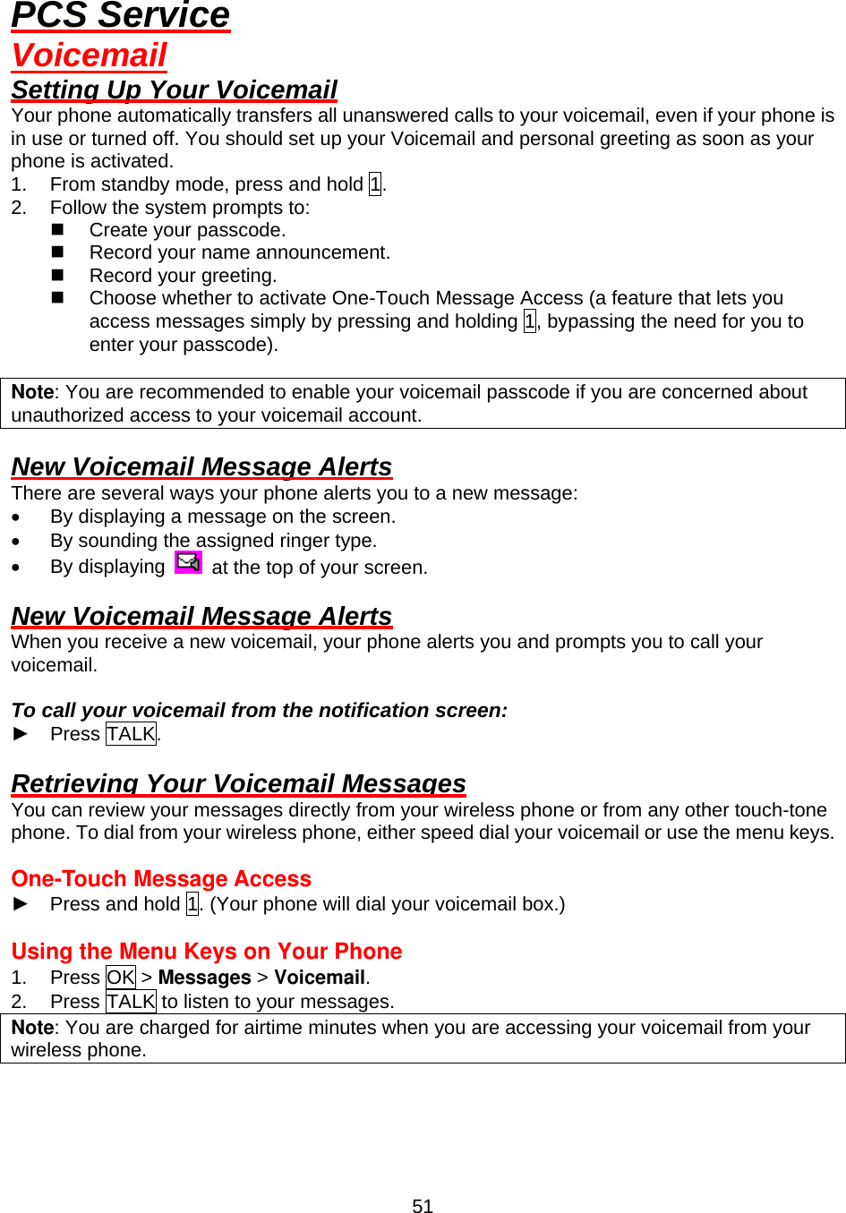  51PCS Service Voicemail Setting Up Your Voicemail Your phone automatically transfers all unanswered calls to your voicemail, even if your phone is in use or turned off. You should set up your Voicemail and personal greeting as soon as your phone is activated. 1.  From standby mode, press and hold 1. 2.  Follow the system prompts to:   Create your passcode.   Record your name announcement.   Record your greeting.   Choose whether to activate One-Touch Message Access (a feature that lets you access messages simply by pressing and holding 1, bypassing the need for you to enter your passcode).  Note: You are recommended to enable your voicemail passcode if you are concerned about unauthorized access to your voicemail account.  New Voicemail Message Alerts There are several ways your phone alerts you to a new message: •  By displaying a message on the screen. •  By sounding the assigned ringer type. •  By displaying    at the top of your screen.  New Voicemail Message Alerts When you receive a new voicemail, your phone alerts you and prompts you to call your voicemail.  To call your voicemail from the notification screen: ► Press TALK.  Retrieving Your Voicemail Messages You can review your messages directly from your wireless phone or from any other touch-tone phone. To dial from your wireless phone, either speed dial your voicemail or use the menu keys.  One-Touch Message Access   ►  Press and hold 1. (Your phone will dial your voicemail box.)  Using the Menu Keys on Your Phone 1. Press OK &gt; Messages &gt; Voicemail. 2.  Press TALK to listen to your messages. Note: You are charged for airtime minutes when you are accessing your voicemail from your wireless phone.  