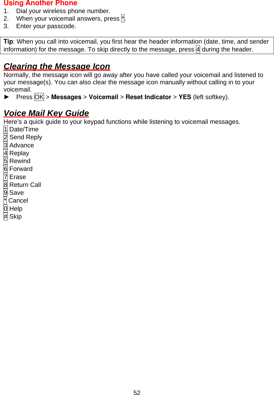  52Using Another Phone 1.  Dial your wireless phone number. 2.  When your voicemail answers, press *. 3.  Enter your passcode.  Tip: When you call into voicemail, you first hear the header information (date, time, and sender information) for the message. To skip directly to the message, press 4 during the header.  Clearing the Message Icon Normally, the message icon will go away after you have called your voicemail and listened to your message(s). You can also clear the message icon manually without calling in to your voicemail. ► Press OK &gt; Messages &gt; Voicemail &gt; Reset Indicator &gt; YES (left softkey).  Voice Mail Key Guide Here’s a quick guide to your keypad functions while listening to voicemail messages. 1 Date/Time 2 Send Reply 3 Advance 4 Replay 5 Rewind 6 Forward 7 Erase 8 Return Call 9 Save * Cancel 0 Help # Skip                   