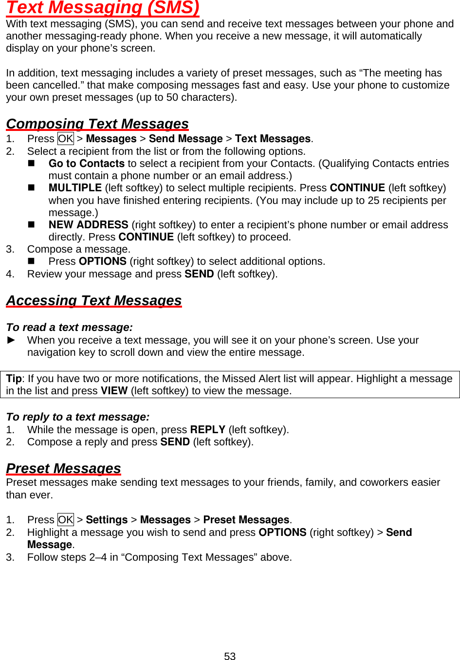  53Text Messaging (SMS) With text messaging (SMS), you can send and receive text messages between your phone and another messaging-ready phone. When you receive a new message, it will automatically display on your phone’s screen.  In addition, text messaging includes a variety of preset messages, such as “The meeting has been cancelled.” that make composing messages fast and easy. Use your phone to customize your own preset messages (up to 50 characters).  Composing Text Messages 1. Press OK &gt; Messages &gt; Send Message &gt; Text Messages. 2.  Select a recipient from the list or from the following options.   Go to Contacts to select a recipient from your Contacts. (Qualifying Contacts entries must contain a phone number or an email address.)   MULTIPLE (left softkey) to select multiple recipients. Press CONTINUE (left softkey) when you have finished entering recipients. (You may include up to 25 recipients per message.)   NEW ADDRESS (right softkey) to enter a recipient’s phone number or email address directly. Press CONTINUE (left softkey) to proceed. 3.  Compose a message.   Press OPTIONS (right softkey) to select additional options. 4.  Review your message and press SEND (left softkey).  Accessing Text Messages  To read a text message: ►  When you receive a text message, you will see it on your phone’s screen. Use your navigation key to scroll down and view the entire message.  Tip: If you have two or more notifications, the Missed Alert list will appear. Highlight a message in the list and press VIEW (left softkey) to view the message.    To reply to a text message: 1.  While the message is open, press REPLY (left softkey). 2.  Compose a reply and press SEND (left softkey).  Preset Messages Preset messages make sending text messages to your friends, family, and coworkers easier than ever.  1. Press OK &gt; Settings &gt; Messages &gt; Preset Messages. 2.  Highlight a message you wish to send and press OPTIONS (right softkey) &gt; Send Message. 3.  Follow steps 2–4 in “Composing Text Messages” above.   