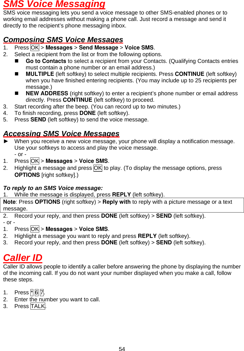  54SMS Voice Messaging SMS voice messaging lets you send a voice message to other SMS-enabled phones or to working email addresses without making a phone call. Just record a message and send it directly to the recipient’s phone messaging inbox.  Composing SMS Voice Messages 1. Press OK &gt; Messages &gt; Send Message &gt; Voice SMS. 2.  Select a recipient from the list or from the following options.   Go to Contacts to select a recipient from your Contacts. (Qualifying Contacts entries must contain a phone number or an email address.)   MULTIPLE (left softkey) to select multiple recipients. Press CONTINUE (left softkey) when you have finished entering recipients. (You may include up to 25 recipients per message.)   NEW ADDRESS (right softkey) to enter a recipient’s phone number or email address directly. Press CONTINUE (left softkey) to proceed. 3.  Start recording after the beep. (You can record up to two minutes.) 4.  To finish recording, press DONE (left softkey). 5. Press SEND (left softkey) to send the voice message.  Accessing SMS Voice Messages ►  When you receive a new voice message, your phone will display a notification message. Use your softkeys to access and play the voice message. - or - 1. Press OK &gt; Messages &gt; Voice SMS. 2.  Highlight a message and press OK to play. (To display the message options, press OPTIONS [right softkey].)  To reply to an SMS Voice message: 1.  While the message is displayed, press REPLY (left softkey). Note: Press OPTIONS (right softkey) &gt; Reply with to reply with a picture message or a text message. 2.  Record your reply, and then press DONE (left softkey) &gt; SEND (left softkey). - or - 1. Press OK &gt; Messages &gt; Voice SMS. 2.  Highlight a message you want to reply and press REPLY (left softkey). 3.  Record your reply, and then press DONE (left softkey) &gt; SEND (left softkey).  Caller ID Caller ID allows people to identify a caller before answering the phone by displaying the number of the incoming call. If you do not want your number displayed when you make a call, follow these steps.  1.  Press * 6 7. 2.  Enter the number you want to call. 3. Press TALK.  