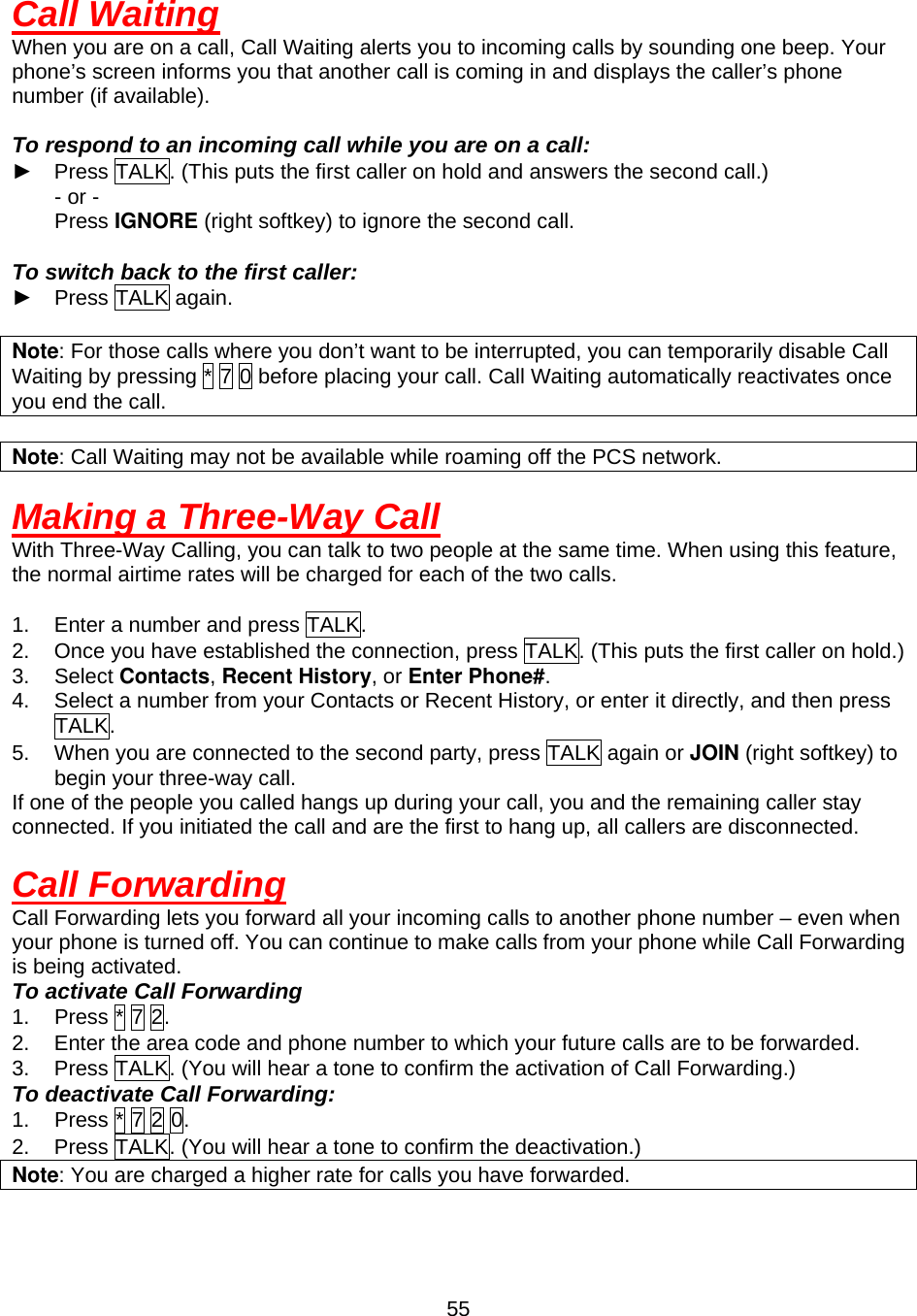  55Call Waiting When you are on a call, Call Waiting alerts you to incoming calls by sounding one beep. Your phone’s screen informs you that another call is coming in and displays the caller’s phone number (if available).  To respond to an incoming call while you are on a call: ►  Press TALK. (This puts the first caller on hold and answers the second call.)     - or -     Press IGNORE (right softkey) to ignore the second call.  To switch back to the first caller: ► Press TALK again.  Note: For those calls where you don’t want to be interrupted, you can temporarily disable Call Waiting by pressing * 7 0 before placing your call. Call Waiting automatically reactivates once you end the call.  Note: Call Waiting may not be available while roaming off the PCS network.  Making a Three-Way Call With Three-Way Calling, you can talk to two people at the same time. When using this feature, the normal airtime rates will be charged for each of the two calls.    1.  Enter a number and press TALK. 2.  Once you have established the connection, press TALK. (This puts the first caller on hold.) 3. Select Contacts, Recent History, or Enter Phone#. 4.  Select a number from your Contacts or Recent History, or enter it directly, and then press TALK. 5.  When you are connected to the second party, press TALK again or JOIN (right softkey) to begin your three-way call. If one of the people you called hangs up during your call, you and the remaining caller stay connected. If you initiated the call and are the first to hang up, all callers are disconnected.  Call Forwarding Call Forwarding lets you forward all your incoming calls to another phone number – even when your phone is turned off. You can continue to make calls from your phone while Call Forwarding is being activated. To activate Call Forwarding 1.  Press * 7 2. 2.  Enter the area code and phone number to which your future calls are to be forwarded. 3.  Press TALK. (You will hear a tone to confirm the activation of Call Forwarding.) To deactivate Call Forwarding: 1.  Press * 7 2 0. 2.  Press TALK. (You will hear a tone to confirm the deactivation.) Note: You are charged a higher rate for calls you have forwarded.   