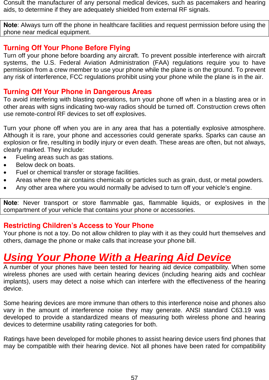  57 Consult the manufacturer of any personal medical devices, such as pacemakers and hearing aids, to determine if they are adequately shielded from external RF signals.  Note: Always turn off the phone in healthcare facilities and request permission before using the phone near medical equipment.  Turning Off Your Phone Before Flying Turn off your phone before boarding any aircraft. To prevent possible interference with aircraft systems, the U.S. Federal Aviation Administration (FAA) regulations require you to have permission from a crew member to use your phone while the plane is on the ground. To prevent any risk of interference, FCC regulations prohibit using your phone while the plane is in the air.  Turning Off Your Phone in Dangerous Areas To avoid interfering with blasting operations, turn your phone off when in a blasting area or in other areas with signs indicating two-way radios should be turned off. Construction crews often use remote-control RF devices to set off explosives.  Turn your phone off when you are in any area that has a potentially explosive atmosphere. Although it is rare, your phone and accessories could generate sparks. Sparks can cause an explosion or fire, resulting in bodily injury or even death. These areas are often, but not always, clearly marked. They include: •  Fueling areas such as gas stations. •  Below deck on boats. •  Fuel or chemical transfer or storage facilities. •  Areas where the air contains chemicals or particles such as grain, dust, or metal powders. •  Any other area where you would normally be advised to turn off your vehicle’s engine.  Note: Never transport or store flammable gas, flammable liquids, or explosives in the compartment of your vehicle that contains your phone or accessories.  Restricting Children’s Access to Your Phone Your phone is not a toy. Do not allow children to play with it as they could hurt themselves and others, damage the phone or make calls that increase your phone bill.   Using Your Phone With a Hearing Aid Device A number of your phones have been tested for hearing aid device compatibility. When some wireless phones are used with certain hearing devices (including hearing aids and cochlear implants), users may detect a noise which can interfere with the effectiveness of the hearing device.  Some hearing devices are more immune than others to this interference noise and phones also vary in the amount of interference noise they may generate. ANSI standard C63.19 was developed to provide a standardized means of measuring both wireless phone and hearing devices to determine usability rating categories for both.  Ratings have been developed for mobile phones to assist hearing device users find phones that may be compatible with their hearing device. Not all phones have been rated for compatibility 